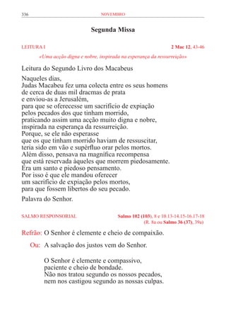 336                                 novembro


                               Segunda Missa

LEITURA I	                                                          2 Mac 12, 43-46
         «Uma acção digna e nobre, inspirada na esperança da ressurreição»

Leitura do Segundo Livro dos Macabeus
Naqueles dias,
Judas Macabeu fez uma colecta entre os seus homens
de cerca de duas mil dracmas de prata
e enviou-as a Jerusalém,
para que se oferecesse um sacrifício de expiação
pelos pecados dos que tinham morrido,
praticando assim uma acção muito digna e nobre,
inspirada na esperança da ressurreição.
Porque, se ele não esperasse
que os que tinham morrido haviam de ressuscitar,
teria sido em vão e supérfluo orar pelos mortos.
Além disso, pensava na magnífica recompensa
que está reservada àqueles que morrem piedosamente.
Era um santo e piedoso pensamento.
Por isso é que ele mandou oferecer
um sacrifício de expiação pelos mortos,
para que fossem libertos do seu pecado.
Palavra do Senhor.

SALMO RESPONSORIAL	                        Salmo 102 (103), 8 e 10.13-14.15-16.17-18
	                                                      (R. 8a ou Salmo 36 (37), 39a)

Refrão:	O Senhor é clemente e cheio de compaixão.
      Ou:	 A salvação dos justos vem do Senhor.

           O Senhor é clemente e compassivo,
           paciente e cheio de bondade.
           Não nos tratou segundo os nossos pecados,
           nem nos castigou segundo as nossas culpas.
 