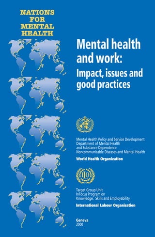 NATIONS
  FOR
MENTAL
HEALTH
          Mental health
          and work:
          Impact, issues and
          good practices



          Mental Health Policy and Service Development
          Department of Mental Health
          and Substance Dependence
          Noncommunicable Diseases and Mental Health
          World Health Organization




          Target Group Unit
          InFocus Program on
          Knowledge, Skills and Employability
          International Labour Organisation


          Geneva
          2000
 