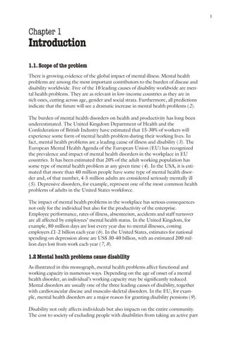 Mental health and work: Impact, issues and good practices                              1



Chapter 1
Introduction
1.1. Scope of the problem
There is growing evidence of the global impact of mental illness. Mental health
problems are among the most important contributors to the burden of disease and
disability worldwide. Five of the 10 leading causes of disability worldwide are men-
tal health problems. They are as relevant in low-income countries as they are in
rich ones, cutting across age, gender and social strata. Furthermore, all predictions
indicate that the future will see a dramatic increase in mental health problems (2).

The burden of mental health disorders on health and productivity has long been
underestimated. The United Kingdom Department of Health and the
Confederation of British Industry have estimated that 15-30% of workers will
experience some form of mental health problem during their working lives. In
fact, mental health problems are a leading cause of illness and disability (3). The
European Mental Health Agenda of the European Union (EU) has recognized
the prevalence and impact of mental health disorders in the workplace in EU
countries. It has been estimated that 20% of the adult working population has
some type of mental health problem at any given time (4). In the USA, it is esti-
mated that more than 40 million people have some type of mental health disor-
der and, of that number, 4-5 million adults are considered seriously mentally ill
(5). Depressive disorders, for example, represent one of the most common health
problems of adults in the United States workforce.

The impact of mental health problems in the workplace has serious consequences
not only for the individual but also for the productivity of the enterprise.
Employee performance, rates of illness, absenteeism, accidents and staff turnover
are all affected by employees’ mental health status. In the United Kingdom, for
example, 80 million days are lost every year due to mental illnesses, costing
employers £1-2 billion each year (6). In the United States, estimates for national
spending on depression alone are US$ 30-40 billion, with an estimated 200 mil-
lion days lost from work each year (7, 8).

1.2 Mental health problems cause disability
As illustrated in this monograph, mental health problems affect functional and
working capacity in numerous ways. Depending on the age of onset of a mental
health disorder, an individual’s working capacity may be significantly reduced.
Mental disorders are usually one of the three leading causes of disability, together
with cardiovascular disease and musculo-skeletal disorders. In the EU, for exam-
ple, mental health disorders are a major reason for granting disability pensions (9).

Disability not only affects individuals but also impacts on the entire community.
The cost to society of excluding people with disabilities from taking an active part
 
