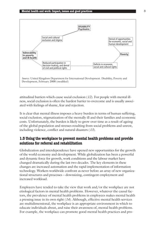 Mental health and work: Impact, issues and good practices                                                   3




                                                   DISABILITY
                                                   Psychiatric


                   Social and cultural
                   exclusion and stigma                                           Denial of opportunities
                                                                                  for economic, social and
                                                                                  human development


  Vulnerability
  to poverty                                                                                  Poverty
  and ill-health

                   Reduced participation in
                   decision-making, and denial                   Deficits in economic,
                   of civil and political rights                 social and cultural rights



 Source: United Kingdom Department for International Development. Disability, Poverty and
 Development, February 2000 (modified)




attitudinal barriers which cause social exclusion (12). For people with mental ill-
ness, social exclusion is often the hardest barrier to overcome and is usually associ-
ated with feelings of shame, fear and rejection.

It is clear that mental illness imposes a heavy burden in terms of human suffering,
social exclusion, stigmatization of the mentally ill and their families and economic
costs. Unfortunately, the burden is likely to grow over time as a result of ageing
of the global population and stresses resulting from social problems and unrest,
including violence, conflict and natural disasters (13).

1.3 Using the workplace to prevent mental health problems and provide
solutions for referral and rehabilitation
Globalization and interdependence have opened new opportunities for the growth
of the world economy and development. While globalization has been a powerful
and dynamic force for growth, work conditions and the labour market have
changed dramatically during the last two decades. The key elements in these
changes are increased automation and the rapid implementation of information
technology. Workers worldwide confront as never before an array of new organiza-
tional structures and processes – downsizing, contingent employment and
increased workload.

Employers have tended to take the view that work and/or the workplace are not
etiological factors in mental health problems. However, whatever the causal fac-
tors, the prevalence of mental health problems in employees makes mental health
a pressing issue in its own right (14). Although, effective mental health services
are multidimensional, the workplace is an appropriate environment in which to
educate individuals about, and raise their awareness of, mental health problems.
For example, the workplace can promote good mental health practices and pro-
 