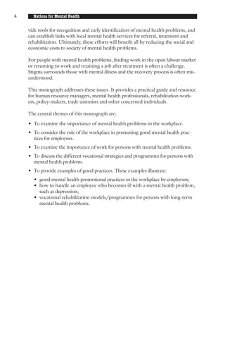 4     Nations for Mental Health


    vide tools for recognition and early identification of mental health problems, and
    can establish links with local mental health services for referral, treatment and
    rehabilitation. Ultimately, these efforts will benefit all by reducing the social and
    economic costs to society of mental health problems.

    For people with mental health problems, finding work in the open labour market
    or returning to work and retaining a job after treatment is often a challenge.
    Stigma surrounds those with mental illness and the recovery process is often mis-
    understood.

    This monograph addresses these issues. It provides a practical guide and resource
    for human resource managers, mental health professionals, rehabilitation work-
    ers, policy-makers, trade unionists and other concerned individuals.

    The central themes of this monograph are:

    • To examine the importance of mental health problems in the workplace.
    • To consider the role of the workplace in promoting good mental health prac-
      tices for employees.
    • To examine the importance of work for persons with mental health problems.
    • To discuss the different vocational strategies and programmes for persons with
      mental health problems.
    • To provide examples of good practices. These examples illustrate:
      • good mental health promotional practices in the workplace by employers;
      • how to handle an employee who becomes ill with a mental health problem,
        such as depression;
      • vocational rehabilitation models/programmes for persons with long-term
        mental health problems.
 
