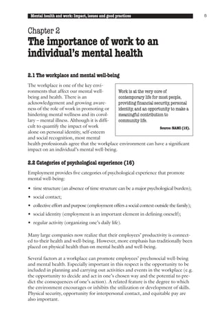 Mental health and work: Impact, issues and good practices                                 5



Chapter 2
The importance of work to an
individual’s mental health
2.1 The workplace and mental well-being
The workplace is one of the key envi-
ronments that affect our mental well-        Work is at the very core of
being and health. There is an                contemporary life for most people,
acknowledgement and growing aware-           providing financial security, personal
ness of the role of work in promoting or     identity, and an opportunity to make a
hindering mental wellness and its corol-     meaningful contribution to
lary – mental illness. Although it is diffi- community life.
cult to quantify the impact of work                                 Source: NAMI (15).
alone on personal identity, self-esteem
and social recognition, most mental
health professionals agree that the workplace environment can have a significant
impact on an individual’s mental well-being.

2.2 Categories of psychological experience (16)
Employment provides five categories of psychological experience that promote
mental well-being:

• time structure (an absence of time structure can be a major psychological burden);
• social contact;
• collective effort and purpose (employment offers a social context outside the family);
• social identity (employment is an important element in defining oneself);
• regular activity (organizing one’s daily life).

Many large companies now realize that their employees’ productivity is connect-
ed to their health and well-being. However, more emphasis has traditionally been
placed on physical health than on mental health and well-being.

Several factors at a workplace can promote employees’ psychosocial well-being
and mental health. Especially important in this respect is the opportunity to be
included in planning and carrying out activities and events in the workplace (e.g.
the opportunity to decide and act in one’s chosen way and the potential to pre-
dict the consequences of one’s action). A related feature is the degree to which
the environment encourages or inhibits the utilization or development of skills.
Physical security, opportunity for interpersonal contact, and equitable pay are
also important.
 