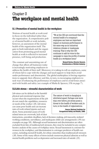 6      Nations for Mental Health


    Chapter 3
    The workplace and mental health
    3.1 Promotion of mental health in the workplace
    Notions of mental health at work tend
    to focus on the individual rather than               “We at the CBI are convinced that the
    the organization. A comprehensive poli-              mental health of a company’s
    cy of mental health at work includes,                employees can have an important
    however, an assessment of the mental                 impact on business performance in
    health of the organization itself. The               the same way as do industrial
    gain to both individuals and the organi-             relations climate or inadequate
    zation from promoting good mental                    training. That is why the CBI
    health at work is reflected in increased             continues to add its voice to the
    presence, well-being and production.                 campaign to raise the profile of mental
                                                         health as a workplace issue.”
    The constant and unremitting rate of                        Howard Davies, Director General,
                                                               Confederation of British Industry.
    change that affects all businesses today
    is increasingly motivating employers to
    address the health of their staff. Moreover, it is taking its toll on employees, some
    of whom fail to cope with the changes and need support to help them avoid
    under-performance and absenteeism. The global marketplace is forcing organiza-
    tions to upgrade their efficiency and this, in turn, is encouraging employers to
    seek ways of enhancing the performance of employees and to avoid losses associ-
    ated with health and safety (see example of Marks & Spencer, UK on page 7).

    3.2 Job stress – stressful characteristics of work
    Job stress can be defined as the harmful
    physical and emotional response that               The nature of work is changing at
    occurs when the requirements of the job            whirlwind speed. Perhaps now more
    do not match the capabilities, resources           than ever before, job stress poses a
    or needs of the worker (18). Job stress            threat to the health of workers and, in
    can cause poor health and can increase             turn, to the health of organizations.
    rates of work-related injuries and acci-                           Source: National Institute for
    dents. Some potential causes of work-                      Occupational Safety and Health, 1998.
    related stress are overwork, lack of clear
    instructions, unrealistic deadlines, lack of decision-making, job insecurity, isolated
    working conditions, surveillance, and inadequate child-care arrangements (19) (see
    examples on page 10). Although sexual harassment and discrimination are often
    excluded from lists of traditional job stressors, they must be included in any compre-
    hensive analysis of the causes of workplace stress. Sexual harassment is a stressor for
    women in the workplace; and discrimination is a stronger predictor of health out-
    comes, including mental ill-health, for ethnic minorities than traditional job stressors
    (20). Some of the many effects of stress include numerous physical ailments as well as
    mental health problems such as depression and increased rates of suicide (21).
 