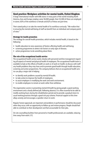 Mental health and work: Impact, issues and good practices                                        7



Good practice: Workplace activities for mental health, United Kingdom
A large international retailer with 696 stores in many parts of the world including North
America, Asia and Europe employs some 56,000 people. Over 52,000 of these are employed
in stores. 83% of the workforce is female and 62% of these are part-time.

Their stated policy is to take the mental health of its workforce seriously: “We realize that
in ensuring the mental well-being of staff we benefit from an individual and company point
of view.”

Strategy for health promotion
The strategy for overall health promotion, which includes mental health, is based on the
following:

• health education to raise awareness of factors affecting health and well-being;
• screening programmes to detect risk factors or early signs of disease;
• action programmes to do something about them.

The role of the occupational health service
The occupational health service works closely with personnel and line management regard-
ing all aspects of mental and physical health of employees. The occupational health team is
available to look at the effects of health on work or of work on health, to discuss with staff
any health problems they may have and to promote good health through health education,
screening and action programmes. The company believes that an occupational health serv-
ice can play a major role in helping:

•   to identify work problems caused by mental ill-health;
•   to take action to improve the health of employees;
•   to assist employers in modifying the work and work environment;
•   to enable employees to remain at work rather than withdraw.

The organization assists in preventing mental ill-health by giving people a good working
environment and a clearly defined job. Following absence, it is often essential to be able to
modify working hours during the rehabilitation period and to provide a gradual return to
usual working practices through a good sick pay scheme. Financial support at this time
allays anxiety and encourages a speedier return to work.

Regular honest appraisals are important and problems in performance should be discussed
when they occur, with an opportunity to follow up and review progress. People should feel
able to contribute to their development and feel accountable for their jobs.

On-site counselling facilities from personnel or health professionals are available, reducing
time away from work (17).
 