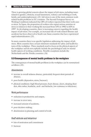 8     Nations for Mental Health


    There is growing global concern about the impact of job stress, including issues
    related to gender, ethnicity, sexual harassment, violence and mobbing at work,
    family, and underemployment (22). Job stress is one of the most common work-
    related health problems in EU countries. The Second European Survey on
    Working Conditions indicated that 28% of workers reported that their work caus-
    es stress. In Japan, the proportion of workers who report serious anxieties or
    stress in relation to their working life increased from 53% in 1982 to 63% in
    1997. In developing countries, there is increasing concern regarding the health
    impact of job stress. For example, an increased risk of work-related illnesses and
    accidents has been observed in South-east Asian countries that have experienced
    rapid industrialization (23).

    In most countries there is no specific legislation addressing the impact of job
    stress. Most countries have at least minimum standards for safety and health fea-
    tures of the workplace. These standards tend to focus on the physical aspects of
    the workplace and do not explicitly include the psychological and/or mental
    health aspects of working conditions. Notable exceptions include the
    Netherlands and the Nordic countries (24).

    3.3 Consequences of mental health problems in the workplace
    The consequences of mental health problems in the workplace can be summarized
    as follows (25):

    Absenteeism
    • increase in overall sickness absence, particularly frequent short periods of
      absence;
    • poor health (depression, stress, burnout);
    • physical conditions (high blood pressure, heart disease, ulcers, sleeping disor-
      ders, skin rashes, headache, neck- and backache, low resistance to infections).


    Work performance
    • reduction in productivity and output;
    • increase in error rates;
    • increased amount of accidents;
    • poor decision-making;
    • deterioration in planning and control of work.


    Staff attitude and behaviour
    • loss of motivation and commitment
    • burnout
 
