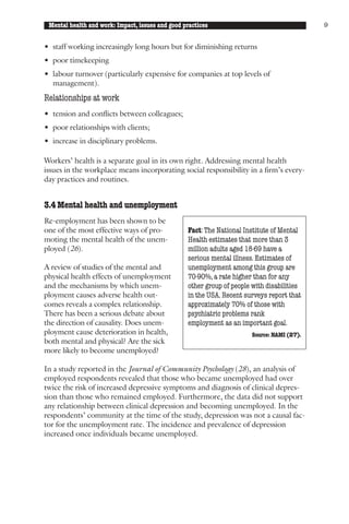Mental health and work: Impact, issues and good practices                                   9


• staff working increasingly long hours but for diminishing returns
• poor timekeeping
• labour turnover (particularly expensive for companies at top levels of
  management).
Relationships at work
• tension and conflicts between colleagues;
• poor relationships with clients;
• increase in disciplinary problems.

Workers’ health is a separate goal in its own right. Addressing mental health
issues in the workplace means incorporating social responsibility in a firm’s every-
day practices and routines.


3.4 Mental health and unemployment
Re-employment has been shown to be
one of the most effective ways of pro-            Fact: The National Institute of Mental
moting the mental health of the unem-             Health estimates that more than 3
ployed (26).                                      million adults aged 18-69 have a
                                                  serious mental illness. Estimates of
A review of studies of the mental and             unemployment among this group are
physical health effects of unemployment           70-90%, a rate higher than for any
and the mechanisms by which unem-                 other group of people with disabilities
ployment causes adverse health out-               in the USA. Recent surveys report that
comes reveals a complex relationship.             approximately 70% of those with
There has been a serious debate about             psychiatric problems rank
the direction of causality. Does unem-            employment as an important goal.
ployment cause deterioration in health,                                 Source: NAMI (27).
both mental and physical? Are the sick
more likely to become unemployed?

In a study reported in the Journal of Community Psychology (28), an analysis of
employed respondents revealed that those who became unemployed had over
twice the risk of increased depressive symptoms and diagnosis of clinical depres-
sion than those who remained employed. Furthermore, the data did not support
any relationship between clinical depression and becoming unemployed. In the
respondents’ community at the time of the study, depression was not a causal fac-
tor for the unemployment rate. The incidence and prevalence of depression
increased once individuals became unemployed.
 