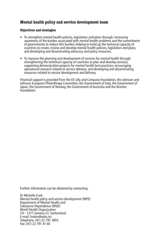 Mental health policy and service development team
Objectives and strategies

• To strengthen mental health policies, legislation and plans through: increasing
  awareness of the burden associated with mental health problems and the commitment
  of governments to reduce this burden; helping to build up the technical capacity of
  countries to create, review and develop mental health policies, legislation and plans;
  and developing and disseminating advocacy and policy resources.

• To improve the planning and development of services for mental health through:
  strengthening the technical capacity of countries to plan and develop services;
  supporting demonstration projects for mental health best practices; encouraging
  operational research related to service delivery; and developing and disseminating
  resources related to service development and delivery.

Financial support is provided from the Eli Lilly and Company Foundation, the Johnson and
Johnson European Philanthropy Committee, the Government of Italy, the Government of
Japan, the Government of Norway, the Government of Australia and the Brocher
Foundation.




Further information can be obtained by contacting:

Dr Michelle Funk
Mental health policy and service development (MPS)
Department of Mental Health and
Substance Dependence (MSD)
World Health Organization
CH - 1211 Geneva 27, Switzerland
E-mail: funkm@who.int
Telephone: (41) 22 791 3855
Fax: (41) 22 791 41 60
 