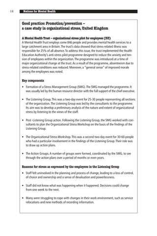 12    Nations for Mental Health


     Good practice: Promotion/prevention –
     a case study in organizational stress, United Kingdom

     A Mental Health Trust – organizational stress pilot for employees (33)
     A Mental Health Trust employs some 846 people and provides mental health services to a
     large catchment area in Britain. The trust’s data showed that stress-related illness was
     responsible for 25% of all absence. To address this issue, the trust implemented the Health
     Education Authority’s anti-stress pilot programme designed to reduce the anxiety and ten-
     sion of employees within the organization. The programme was introduced at a time of
     major organizational change at the trust. As a result of the programme, absenteeism due to
     stress-related conditions was reduced. Moreover, a “general sense” of improved morale
     among the employees was noted.

     Key components
     • Formation of a Stress Management Group (SMG). The SMG managed the programme. It
       was usually led by the human resource director with the full support of the chief executive.

     • The Listening Group. This was a two-day event for 25-30 people representing all sections
       of the organization. The Listening Group was led by the consultants to the programme.
       Its aim was to develop a preliminary analysis of the nature and extent of organizational
       stress by listening to the views of the staff.

     • Post -Listening Group action. Following the Listening Group, the SMG worked with con-
       sultants to plan the Organizational Stress Workshop on the basis of the findings of the
       Listening Group.

     • The Organizational Stress Workshop. This was a second two-day event for 30-60 people
       who had a particular involvement in the findings of the Listening Group. Their role was
       to draw up action plans.

     • The Action Groups. A number of groups were formed, coordinated by the SMG, to see
       through the action plans over a period of months or even years.

     Reasons for stress as expressed by the employees in the Listening Group
     • Staff felt uninvolved in the planning and process of change, leading to a loss of control,
       of choice and ownership and a sense of devaluation and powerlessness.

     • Staff did not know what was happening when it happened. Decisions could change
       from one week to the next.

     • Many were struggling to cope with changes in their work environment, such as service
       relocations and new methods of recording information.
 