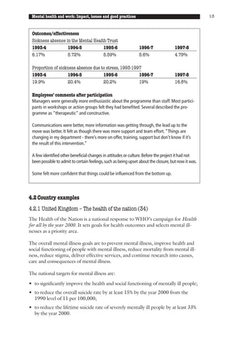 Mental health and work: Impact, issues and good practices                                            13



 Outcomes/effectiveness
 Sickness absence in the Mental Health Trust
 1993-4            1994-5            1995-6                     1996-7                1997-8
 6.17%             5.72%             5.59%                      5.6%                  4.79%

 Proportion of sickness absence due to stress, 1993-1997
 1993-4            1994-5            1995-6            1996-7                         1997-8
 19.9%             20.4%             20.2%             19%                            16.8%

 Employees’ comments after participation
 Managers were generally more enthusiastic about the programme than staff. Most partici-
 pants in workshops or action groups felt they had benefited. Several described the pro-
 gramme as “therapeutic” and constructive.

 Communications were better, more information was getting through, the lead up to the
 move was better. It felt as though there was more support and team effort. “Things are
 changing in my department - there’s more on offer, training, support but don’t know if it’s
 the result of this intervention.”

 A few identified other beneficial changes in attitudes or culture. Before the project it had not
 been possible to admit to certain feelings, such as being upset about the closure, but now it was.

 Some felt more confident that things could be influenced from the bottom up.




4.2 Country examples
4.2.1 United Kingdom – The health of the nation (34)
The Health of the Nation is a national response to WHO’s campaign for Health
for all by the year 2000. It sets goals for health outcomes and selects mental ill-
nesses as a priority area.

The overall mental illness goals are to prevent mental illness, improve health and
social functioning of people with mental illness, reduce mortality from mental ill-
ness, reduce stigma, deliver effective services, and continue research into causes,
care and consequences of mental illness.

The national targets for mental illness are:

• to significantly improve the health and social functioning of mentally ill people;
• to reduce the overall suicide rate by at least 15% by the year 2000 from the
  1990 level of 11 per 100,000;
• to reduce the lifetime suicide rate of severely mentally ill people by at least 33%
  by the year 2000.
 