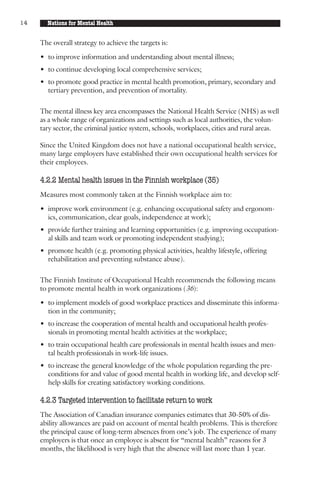14     Nations for Mental Health


     The overall strategy to achieve the targets is:

     • to improve information and understanding about mental illness;
     • to continue developing local comprehensive services;
     • to promote good practice in mental health promotion, primary, secondary and
       tertiary prevention, and prevention of mortality.

     The mental illness key area encompasses the National Health Service (NHS) as well
     as a whole range of organizations and settings such as local authorities, the volun-
     tary sector, the criminal justice system, schools, workplaces, cities and rural areas.

     Since the United Kingdom does not have a national occupational health service,
     many large employers have established their own occupational health services for
     their employees.

     4.2.2 Mental health issues in the Finnish workplace (35)
     Measures most commonly taken at the Finnish workplace aim to:

     • improve work environment (e.g. enhancing occupational safety and ergonom-
       ics, communication, clear goals, independence at work);
     • provide further training and learning opportunities (e.g. improving occupation-
       al skills and team work or promoting independent studying);
     • promote health (e.g. promoting physical activities, healthy lifestyle, offering
       rehabilitation and preventing substance abuse).

     The Finnish Institute of Occupational Health recommends the following means
     to promote mental health in work organizations (36):

     • to implement models of good workplace practices and disseminate this informa-
       tion in the community;
     • to increase the cooperation of mental health and occupational health profes-
       sionals in promoting mental health activities at the workplace;
     • to train occupational health care professionals in mental health issues and men-
       tal health professionals in work-life issues.
     • to increase the general knowledge of the whole population regarding the pre-
       conditions for and value of good mental health in working life, and develop self-
       help skills for creating satisfactory working conditions.

     4.2.3 Targeted intervention to facilitate return to work
     The Association of Canadian insurance companies estimates that 30-50% of dis-
     ability allowances are paid on account of mental health problems. This is therefore
     the principal cause of long-term absences from one’s job. The experience of many
     employers is that once an employee is absent for “mental health” reasons for 3
     months, the likelihood is very high that the absence will last more than 1 year.
 