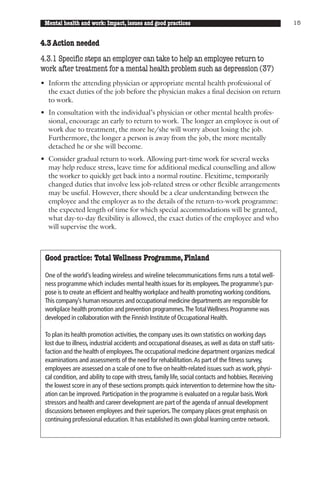Mental health and work: Impact, issues and good practices                                              15


4.3 Action needed
4.3.1 Specific steps an employer can take to help an employee return to
work after treatment for a mental health problem such as depression (37)
• Inform the attending physician or appropriate mental health professional of
  the exact duties of the job before the physician makes a final decision on return
  to work.
• In consultation with the individual’s physician or other mental health profes-
  sional, encourage an early to return to work. The longer an employee is out of
  work due to treatment, the more he/she will worry about losing the job.
  Furthermore, the longer a person is away from the job, the more mentally
  detached he or she will become.
• Consider gradual return to work. Allowing part-time work for several weeks
  may help reduce stress, leave time for additional medical counselling and allow
  the worker to quickly get back into a normal routine. Flexitime, temporarily
  changed duties that involve less job-related stress or other flexible arrangements
  may be useful. However, there should be a clear understanding between the
  employee and the employer as to the details of the return-to-work programme:
  the expected length of time for which special accommodations will be granted,
  what day-to-day flexibility is allowed, the exact duties of the employee and who
  will supervise the work.



 Good practice: Total Wellness Programme, Finland

 One of the world’s leading wireless and wireline telecommunications firms runs a total well-
 ness programme which includes mental health issues for its employees.The programme’s pur-
 pose is to create an efficient and healthy workplace and health promoting working conditions.
 This company’s human resources and occupational medicine departments are responsible for
 workplace health promotion and prevention programmes.The Total Wellness Programme was
 developed in collaboration with the Finnish Institute of Occupational Health.

 To plan its health promotion activities, the company uses its own statistics on working days
 lost due to illness, industrial accidents and occupational diseases, as well as data on staff satis-
 faction and the health of employees. The occupational medicine department organizes medical
 examinations and assessments of the need for rehabilitation. As part of the fitness survey,
 employees are assessed on a scale of one to five on health-related issues such as work, physi-
 cal condition, and ability to cope with stress, family life, social contacts and hobbies. Receiving
 the lowest score in any of these sections prompts quick intervention to determine how the situ-
 ation can be improved. Participation in the programme is evaluated on a regular basis. Work
 stressors and health and career development are part of the agenda of annual development
 discussions between employees and their superiors. The company places great emphasis on
 continuing professional education. It has established its own global learning centre network.
 