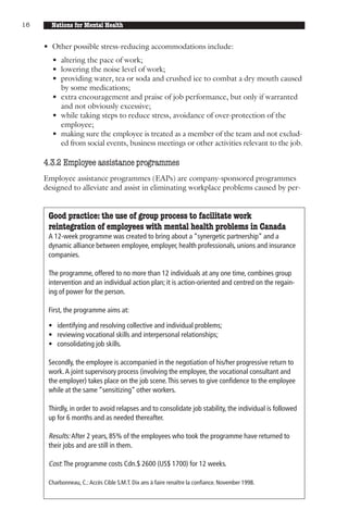 16     Nations for Mental Health


     • Other possible stress-reducing accommodations include:
       • altering the pace of work;
       • lowering the noise level of work;
       • providing water, tea or soda and crushed ice to combat a dry mouth caused
         by some medications;
       • extra encouragement and praise of job performance, but only if warranted
         and not obviously excessive;
       • while taking steps to reduce stress, avoidance of over-protection of the
         employee;
       • making sure the employee is treated as a member of the team and not exclud-
         ed from social events, business meetings or other activities relevant to the job.

     4.3.2 Employee assistance programmes
     Employee assistance programmes (EAPs) are company-sponsored programmes
     designed to alleviate and assist in eliminating workplace problems caused by per-


      Good practice: the use of group process to facilitate work
      reintegration of employees with mental health problems in Canada
      A 12-week programme was created to bring about a “synergetic partnership” and a
      dynamic alliance between employee, employer, health professionals, unions and insurance
      companies.

      The programme, offered to no more than 12 individuals at any one time, combines group
      intervention and an individual action plan; it is action-oriented and centred on the regain-
      ing of power for the person.

      First, the programme aims at:

      • identifying and resolving collective and individual problems;
      • reviewing vocational skills and interpersonal relationships;
      • consolidating job skills.

      Secondly, the employee is accompanied in the negotiation of his/her progressive return to
      work. A joint supervisory process (involving the employee, the vocational consultant and
      the employer) takes place on the job scene. This serves to give confidence to the employee
      while at the same “sensitizing” other workers.

      Thirdly, in order to avoid relapses and to consolidate job stability, the individual is followed
      up for 6 months and as needed thereafter.

      Results: After 2 years, 85% of the employees who took the programme have returned to
      their jobs and are still in them.

      Cost: The programme costs Cdn.$ 2600 (US$ 1700) for 12 weeks.

      Charbonneau, C.: Accès Cible S.M.T. Dix ans à faire renaître la confiance. November 1998.
 
