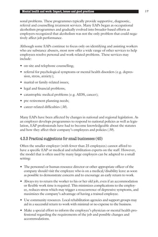 Mental health and work: Impact, issues and good practices                          17


sonal problems. These programmes typically provide supportive, diagnostic,
referral and counselling treatment services. Many EAPs began as occupational
alcoholism programmes and gradually evolved into broader-based efforts as
employers recognized that alcoholism was not the only problem that could nega-
tively affect job performance.

Although some EAPs continue to focus only on identifying and assisting workers
who are substance abusers, most now offer a wide range of other services to help
employees resolve personal and work-related problems. These services may
include:

• on-site and telephone counselling;
• referral for psychological symptoms or mental health disorders (e.g. depres-
  sion, stress, anxiety);
• marital or family-related issues;
• legal and financial problems;
• catastrophic medical problems (e.g. AIDS, cancer);
• pre-retirement planning needs;
• career-related difficulties (38).

Many EAPs have been affected by changes in national and regional legislation. As
an employer develops programmes to respond to national policies as well as legis-
lation, EAP professionals have had to become knowledgeable about the statutes
and how they affect their company’s employees and policies (39).

4.3.3 Practical suggestions for small businesses (40)
Often the smaller employer (with fewer than 25 employees) cannot afford to
have a specific EAP or medical and rehabilitation experts on the staff. However,
the model that is often used by many large employers can be adapted to a small
setting:

• The personnel or human resource director or other appropriate officer of the
  company should visit the employee who is on a medical/disability leave as soon
  as possible to demonstrate concern and to encourage an early return to work.
• Always try to return the worker to his or her old job, even if an accommodation
  or flexible work time is required. This minimizes complications to the employ-
  ee, reduces stress which may trigger a reoccurrence of depressive symptoms, and
  maximizes the company’s advantage of having a trained employee.
• Use community resources. Local rehabilitation agencies and support groups may
  aid in a successful return to work with minimal or no expense to the business.
• Make a special effort to inform the employee’s physician or mental health pro-
  fessional regarding the requirements of the job and possible changes and
  accommodations.
 