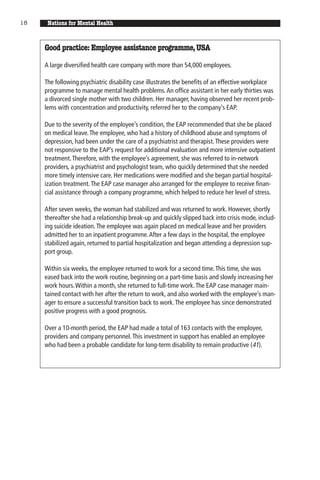 18    Nations for Mental Health


     Good practice: Employee assistance programme, USA

     A large diversified health care company with more than 54,000 employees.

     The following psychiatric disability case illustrates the benefits of an effective workplace
     programme to manage mental health problems. An office assistant in her early thirties was
     a divorced single mother with two children. Her manager, having observed her recent prob-
     lems with concentration and productivity, referred her to the company’s EAP.

     Due to the severity of the employee’s condition, the EAP recommended that she be placed
     on medical leave. The employee, who had a history of childhood abuse and symptoms of
     depression, had been under the care of a psychiatrist and therapist. These providers were
     not responsive to the EAP’s request for additional evaluation and more intensive outpatient
     treatment. Therefore, with the employee’s agreement, she was referred to in-network
     providers, a psychiatrist and psychologist team, who quickly determined that she needed
     more timely intensive care. Her medications were modified and she began partial hospital-
     ization treatment. The EAP case manager also arranged for the employee to receive finan-
     cial assistance through a company programme, which helped to reduce her level of stress.

     After seven weeks, the woman had stabilized and was returned to work. However, shortly
     thereafter she had a relationship break-up and quickly slipped back into crisis mode, includ-
     ing suicide ideation. The employee was again placed on medical leave and her providers
     admitted her to an inpatient programme. After a few days in the hospital, the employee
     stabilized again, returned to partial hospitalization and began attending a depression sup-
     port group.

     Within six weeks, the employee returned to work for a second time. This time, she was
     eased back into the work routine, beginning on a part-time basis and slowly increasing her
     work hours. Within a month, she returned to full-time work. The EAP case manager main-
     tained contact with her after the return to work, and also worked with the employee’s man-
     ager to ensure a successful transition back to work. The employee has since demonstrated
     positive progress with a good prognosis.

     Over a 10-month period, the EAP had made a total of 163 contacts with the employee,
     providers and company personnel. This investment in support has enabled an employee
     who had been a probable candidate for long-term disability to remain productive (41).
 