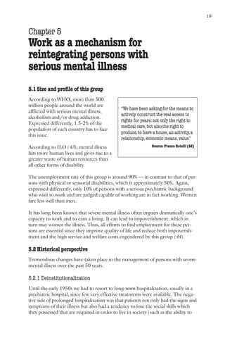 Mental health and work: Impact, issues and good practices                                       19



Chapter 5
Work as a mechanism for
reintegrating persons with
serious mental illness
5.1 Size and profile of this group
According to WHO, more than 500
million people around the world are
                                                  “We have been asking for the means to
afflicted with serious mental illness,
                                                  actively construct the real access to
alcoholism and/or drug addiction.
                                                  rights for years: not only the right to
Expressed differently, 1.5-2% of the
                                                  medical care, but also the right to
population of each country has to face
                                                  produce, to have a house, an activity, a
this issue.
                                                  relationship, economic means, value.”
According to ILO (43), mental illness                              Source: Franco Rotelli (42)
hits more human lives and gives rise to a
greater waste of human resources than
all other forms of disability.

The unemployment rate of this group is around 90% — in contrast to that of per-
sons with physical or sensorial disabilities, which is approximately 50%. Again,
expressed differently, only 10% of persons with a serious psychiatric background
who wish to work and are judged capable of working are in fact working. Women
fare less well than men.

It has long been known that severe mental illness often impairs dramatically one’s
capacity to work and to earn a living. It can lead to impoverishment, which in
turn may worsen the illness. Thus, all efforts to find employment for these per-
sons are essential since they improve quality of life and reduce both impoverish-
ment and the high service and welfare costs engendered by this group (44).

5.2 Historical perspective
Tremendous changes have taken place in the management of persons with severe
mental illness over the past 50 years.

5.2.1 Deinstitutionalization
Until the early 1950s we had to resort to long-term hospitalization, usually in a
psychiatric hospital, since few very effective treatments were available. The nega-
tive side of prolonged hospitalization was that patients not only had the signs and
symptoms of their illness but also had a tendency to lose the social skills which
they possessed that are required in order to live in society (such as the ability to
 