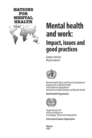 NATIONS
  FOR
MENTAL
HEALTH
          Mental health
          and work:
          Impact, issues and
          good practices
          Gaston Harnois
          Phyllis Gabriel




          Mental Health Policy and Service Development
          Department of Mental Health
          and Substance Dependence
          Noncommunicable Diseases and Mental Health
          World Health Organization




          Target Group Unit
          InFocus Program on
          Knowledge, Skills and Employability
          International Labour Organisation

          Geneva
          2000
 