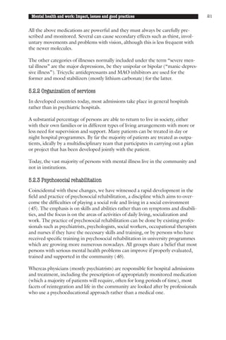 Mental health and work: Impact, issues and good practices                              21


All the above medications are powerful and they must always be carefully pre-
scribed and monitored. Several can cause secondary effects such as thirst, invol-
untary movements and problems with vision, although this is less frequent with
the newer molecules.

The other categories of illnesses normally included under the term “severe men-
tal illness” are the major depressions, be they unipolar or bipolar (“manic-depres-
sive illness”). Tricyclic antidepressants and MAO inhibitors are used for the
former and mood stabilizers (mostly lithium carbonate) for the latter.

5.2.2 Organization of services
In developed countries today, most admissions take place in general hospitals
rather than in psychiatric hospitals.

A substantial percentage of persons are able to return to live in society, either
with their own families or in different types of living arrangements with more or
less need for supervision and support. Many patients can be treated in day or
night hospital programmes. By far the majority of patients are treated as outpa-
tients, ideally by a multidisciplinary team that participates in carrying out a plan
or project that has been developed jointly with the patient.

Today, the vast majority of persons with mental illness live in the community and
not in institutions.

5.2.3 Psychosocial rehabilitation
Coincidental with these changes, we have witnessed a rapid development in the
field and practice of psychosocial rehabilitation, a discipline which aims to over-
come the difficulties of playing a social role and living in a social environment
(45). The emphasis is on skills and abilities rather than on symptoms and disabili-
ties, and the focus is on the areas of activities of daily living, socialization and
work. The practice of psychosocial rehabilitation can be done by existing profes-
sionals such as psychiatrists, psychologists, social workers, occupational therapists
and nurses if they have the necessary skills and training, or by persons who have
received specific training in psychosocial rehabilitation in university programmes
which are growing more numerous nowadays. All groups share a belief that most
persons with serious mental health problems can improve if properly evaluated,
trained and supported in the community (46).

Whereas physicians (mostly psychiatrists) are responsible for hospital admissions
and treatment, including the prescription of appropriately monitored medication
(which a majority of patients will require, often for long periods of time), most
facets of reintegration and life in the community are looked after by professionals
who use a psychoeducational approach rather than a medical one.
 
