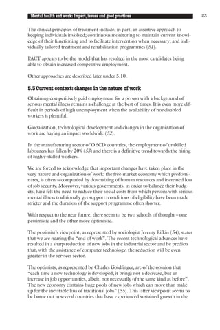 Mental health and work: Impact, issues and good practices                              23


The clinical principles of treatment include, in part, an assertive approach to
keeping individuals involved; continuous monitoring to maintain current knowl-
edge of their functioning and to facilitate intervention when necessary; and indi-
vidually tailored treatment and rehabilitation programmes (51).

PACT appears to be the model that has resulted in the most candidates being
able to obtain increased competitive employment.

Other approaches are described later under 5.10.

5.3 Current context: changes in the nature of work
Obtaining competitively paid employment for a person with a background of
serious mental illness remains a challenge at the best of times. It is even more dif-
ficult in periods of high unemployment when the availability of nondisabled
workers is plentiful.

Globalization, technological development and changes in the organization of
work are having an impact worldwide (52).

In the manufacturing sector of OECD countries, the employment of unskilled
labourers has fallen by 20% (53) and there is a definitive trend towards the hiring
of highly-skilled workers.

We are forced to acknowledge that important changes have taken place in the
very nature and organization of work: the free-market economy which predomi-
nates, is often accompanied by downsizing of human resources and increased loss
of job security. Moreover, various governments, in order to balance their budg-
ets, have felt the need to reduce their social costs from which persons with serious
mental illness traditionally get support: conditions of eligibility have been made
stricter and the duration of the support programme often shorter.

With respect to the near future, there seem to be two schools of thought – one
pessimistic and the other more optimistic.

The pessimist’s viewpoint, as represented by sociologist Jeremy Rifkin (54), states
that we are nearing the “end of work”. The recent technological advances have
resulted in a sharp reduction of new jobs in the industrial sector and he predicts
that, with the assistance of computer technology, the reduction will be even
greater in the services sector.

The optimists, as represented by Charles Goldfinger, are of the opinion that
“each time a new technology is developed, it brings not a decrease, but an
increase in job opportunities, albeit, not necessarily of the same kind as before”.
The new economy contains huge pools of new jobs which can more than make
up for the inevitable loss of traditional jobs” (55). This latter viewpoint seems to
be borne out in several countries that have experienced sustained growth in the
 