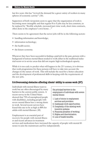 24     Nations for Mental Health


     last few years: this has “revived the demand for a great variety of workers in many
     spheres of economic activity” (56).

     Supporters of both viewpoints seem to agree that the organization of work is
     becoming more intangible and that regular 8 to 5 jobs may be less common, to
     be replaced by “flexible schedule, increased part-time work, short-time contracts,
     often done in the employee’s own home…”

     There seems to be agreement that the newer jobs will be in the following sectors:

     • handling information and knowledge;
     • information technology;
     • the health sector;
     • the leisure economy.

     Whenever they have been successful in finding a paid job in the past, persons with a
     backgound of serious mental illness tended to work either in the traditional indus-
     trial sector or in service areas that did not require high technological capacity.

     While it is too early to predict what will happen in the 21st century, it is obvious
     that work programmes for these persons will have to take into account the
     changes in the nature of work. This will include the need for a better education
     and the development of professional skills in keeping with the requirements of
     the new jobs.

     5.4 Overcoming obstacles affecting clients’ ability to access work (57)
     Individuals with mental illness want to
     work but are often discouraged by many         Six principal barriers to the
     barriers in the current public system. A       employment of individuals with severe
     recent survey in the United States             mental illness:
     showed that 72% of unemployed people
     with disabilities, including people with       1. Lack of choice in employment
     severe mental illness have a strong desire        services and providers.
     to work. Several recent surveys have           2. Inadequate work opportunities.
     found this rate to be as high as 80% for       3. Complexity of the existing work
     adults with mental illnesses (58).                incentive systems.
                                                    4. Financial penalties of working.
     Employment is an essential part of             5. Stigma and discrimination.
     recovery for people with mental illness-       6. Loss of health benefits.
     es and recent advances in treatment
     services and medications have increased the capacity of people with mental ill-
     nesses to join the mainstream and live independently.
 