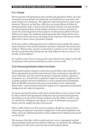 Mental health and work: Impact, issues and good practices                             25


5.4.1 Context
Shorter periods of hospitalization when needed and appropriate follow-up in the
community prevent people from losing the social skills that are essential to ade-
quate living in the community. The approach is also somewhat less costly to gov-
ernments. However, we find that, while they are saving millions of dollars by
closing psychiatric beds, at least in most developed countries, few governments
have promulgated policies and developed community resources necessary to
ensure the social integration of these patients. It takes greater political will and
skills to put in place the conditions and programmes that will permit the mean-
ingful return to life and society (including work) of persons with serious mental
illness than it does to close a psychiatric hospital.

In the past, policies and programmes have tended to lump together the require-
ments of persons with mental retardation and those of persons with serious men-
tal illness. Whereas they can have several needs in common, it has to be realized
that the requirements for both groups are vastly different when it comes to “rea-
sonable accommodation”.

It is useful to review how to overcome the main obstacles that impact on the abil-
ity of persons with serious mental illness to have access to work.

5.4.2 Overcoming obstacles linked to the illness
A substantial majority of persons with serious mental illness take medication.
When appropriately prescribed and monitored, these medications, especially the
newer molecules, not only control the positive symptoms of illness (agitation,
restlessness, etc.), but also have a significant impact on negative symptoms such
as apathy, passivity and social withdrawal, as well as interpersonal relationships.
All in all, 60-80% of persons with serious mental illness can be substantially
helped with a well monitored medication regime and an appropriate psychosocial
management and support programme.

It remains essential for persons with serious mental illness to have access to (and
be able to afford) both appropriate medication and a psychosocial programme
that will focus on the person’s living conditions, his/her ability to relate to oth-
ers, and his/her willingness and capacity to work. In all instances the person’s
choices must be sought and taken into account.

There is still a debate as to how much an employer should (or wants to) know
concerning an employee’s psychiatric background. In all modern legislation, dis-
ability cannot be sufficient grounds to refuse employment if otherwise the person
can do the job.

The assurance that there will be a quick and easy access to appropriate medical
and psychological help has been found to influence very positively the willingness
of employers to offer jobs to persons with mental health problems.
 