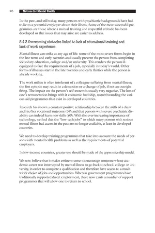 26     Nations for Mental Health


     In the past, and still today, many persons with psychiatric backgrounds have had
     to lie to a potential employer about their illness. Some of the most successful pro-
     grammes are those where a mutual trusting and respectful attitude has been
     developed so that issues that may arise are easier to address.

     5.4.3 Overcoming obstacles linked to lack of educational training and
     lack of work experience
     Mental illness can strike at any age of life: some of the most severe forms begin in
     the late teens and early twenties and usually prevent the person from completing
     secondary education, college and/or university. This renders the person ill-
     equipped to face the requirements of a job, especially in today’s world. Other
     forms of illnesses start in the late twenties and early thirties while the person is
     already working.

     The work milieu is often intolerant of a colleague suffering from mental illness;
     the first episode may result in a demotion or a change of job, if not an outright
     firing. The impact on the person’s self-esteem is usually very negative. The loss of
     one’s remuneration brings with it economic hardship, notwithstanding the vari-
     ous aid programmes that exist in developed countries.

     Research has shown a constant positive relationship between the skills of a client
     and his/her vocational outcome (59) and that persons with severe psychiatric dis-
     ability can indeed learn new skills (60). With the ever-increasing importance of
     technology, we find that the “low-tech jobs” to which many persons with serious
     mental illness had access in the past are no longer available, at least in developed
     countries.

     We need to develop training programmes that take into account the needs of per-
     sons with mental health problems as well as the requirements of potential
     employers.

     In low-income countries, greater use should be made of the apprenticeship model.

     We now believe that it makes eminent sense to encourage someone whose aca-
     demic career was interrupted by mental illness to go back to school, college or uni-
     versity, in order to complete a qualification and therefore have access to a much
     wider choice of jobs and opportunities. Whereas government programmes have
     traditionally supported direct employment, there now exists a number of support
     programmes that will allow one to return to school.
 