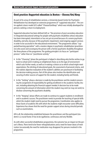 Mental health and work: Impact, issues and good practices                                       27



Good practice: Supported education in Boston – Choose/Get/Keep

As part of its array of rehabilitation services, a University-based Centre for Psychiatric
Rehabilitation has developed an extensive programme of “supported education”. The cen-
tre applied a basic model (61) called “Choose/Get/Keep” which was initially developed for
persons seeking a return to employment.

Supported education has been defined (62) as “the provision of post-secondary education
in integrated educational settings for people with psychiatric disabilities whose education
has been interrupted, intermittent or has not yet occurred because of a severe psychiatric
disability, and who, because of this psychiatric impairment, need ongoing support services
in order to be successful in the educational environment.” The programme utilizes “sup-
ported learning specialists” with a masters degree in psychiatric rehabilitation (practition-
ers) who assist and accompany the person with a former psychiatric disability throughout
the three phases of the programme. The guiding principle is to focus on “participant
process” rather than on “practitioner activity.”

• In the “Choosing” phase the participant is helped in describing why he/she wishes to go
  back to school and in making an enlightened choice as to the type of environment
  which suits his/her needs, as well as in making a choice as to which school might meet
  expectations. The eliciting of educational goals, the assessment of personal criteria, and
  the realistic objective evaluation of the student’s abilities are paramount in facilitating
  the decision-making process. Part of this phase also involves the identification and
  securing of other sources of support for the student, including family and friends.

• In the “Getting” phase a decision is made by the practitioner and the student concern-
  ing the assignment of responsibility for getting enrollment in the academic facility cho-
  sen, including obtaining the financial support needed. A decision has to be made
  concerning the amount of information which the student may wish (or may not wish) to
  disclose concerning the psychiatric disability.

• In the “Keeping” phase efforts are made to continue to support students in enrollment
  and in academic success. The practitioner needs to provide the teaching of special skills
  which the student might need to pursue the programme. Coordination also applies to
  those facets of academic life with which the students might encounter some difficulties.
  Experience has shown that the need for greater support arises during stressful periods
  such as examinations.

All in all, the relationship established between the practitioner and the participant (stu-
dent) is a crucial factor. It has to be egalitarian, continuous and very flexible.

As with other successful rehabilitation programmes, the outcome has an impact on the per-
son’s illness. There tend to be fewer rehospitalizations and a need for lower doses of med-
ication (occasionally the need for medication may disappear) for persons involved in the
programme.
 