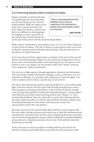 28     Nations for Mental Health


     5.4.4 Overcoming obstacles linked to prejudice and stigma
     Stigma is basically an attitude that aims
     at marginalizing and ostracizing some-       “There is a growing awareness that
     one because that person has a mental         disability is not so much an
     health problem. While the stigma can be      impairment of the individual as a
     quite overt, it tends nowadays to be         product of the environment in which
     more subtle. For instance, a person may      he or she lives.”
     find it very difficult to obtain appropri-                            Source: ILO (63).
     ate lodging or to join a social club. It
     may include fears of violent behaviour
     on the part of the person with the mental health problems.

     While violence attributable to mental illness exists, it is very low when compared
     to other forms of violence. The risk of violence is much greater when severe men-
     tal illness is associated with alcoholism and drug abuse (64) and when there is a
     past history of violent behaviour.

     In its most advanced forms, stigma leads to exclusion of the person from several
     spheres of social functioning. Stigma may have disastrous consequences when a
     person with a mental health problem starts believing that he/she deserves to be
     treated in such a way. Stigma can also manifest itself in the “denial” of the per-
     son’s competence, ability and potential.

     The best way to fight stigma is through appropriate education and information.
     This may include a public information campaign, courses, conferences, etc. It is
     important to delineate very precisely what component of “general stigma” one
     wants to address and to develop a specific plan of action for it.

     The mass media often portray persons with mental illness in a most unfavourable
     light. It has been shown (65) that nearly half of health journalists have serious
     misconceptions concerning mental illness. Codes of ethics should be strength-
     ened and rigorously applied to eradicate the altogether frequent “sensationalism”
     with which the press treats stories involving persons with “alleged” or “real”
     mental health problems. Since the media play a crucial role in filtering informa-
     tion that reaches the public, it is obvious that all efforts should be made by men-
     tal health professionals to work closely with them and to correct the
     misconceptions which they may harbour.

     Recently, advocates in the mental health/illness field have made progress with
     the mass media, stirring up interest and controversy at both the international and
     national levels. In general, there has been more widespread discussion in the press
     and on television regarding the situation of this traditionally overlooked disability
     group and more in-depth presentations about some of the political and profes-
     sional issues in this field.

     Today, advocates are more successful at working with the press and on the
     Internet to bring mental health/illness issues both into the mainstream of the
 