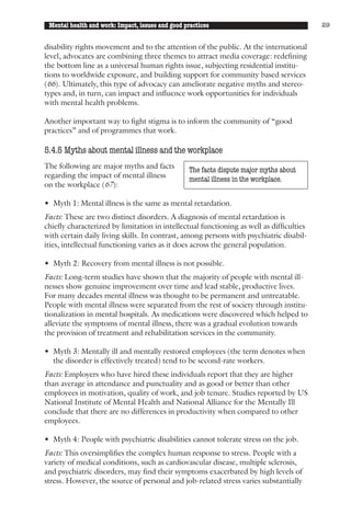 Mental health and work: Impact, issues and good practices                                29


disability rights movement and to the attention of the public. At the international
level, advocates are combining three themes to attract media coverage: redefining
the bottom line as a universal human rights issue, subjecting residential institu-
tions to worldwide exposure, and building support for community based services
(66). Ultimately, this type of advocacy can ameliorate negative myths and stereo-
types and, in turn, can impact and influence work opportunities for individuals
with mental health problems.

Another important way to fight stigma is to inform the community of “good
practices” and of programmes that work.

5.4.5 Myths about mental illness and the workplace
The following are major myths and facts           The facts dispute major myths about
regarding the impact of mental illness            mental illness in the workplace.
on the workplace (67):

• Myth 1: Mental illness is the same as mental retardation.
Facts: These are two distinct disorders. A diagnosis of mental retardation is
chiefly characterized by limitation in intellectual functioning as well as difficulties
with certain daily living skills. In contrast, among persons with psychiatric disabil-
ities, intellectual functioning varies as it does across the general population.

• Myth 2: Recovery from mental illness is not possible.
Facts: Long-term studies have shown that the majority of people with mental ill-
nesses show genuine improvement over time and lead stable, productive lives.
For many decades mental illness was thought to be permanent and untreatable.
People with mental illness were separated from the rest of society through institu-
tionalization in mental hospitals. As medications were discovered which helped to
alleviate the symptoms of mental illness, there was a gradual evolution towards
the provision of treatment and rehabilitation services in the community.

• Myth 3: Mentally ill and mentally restored employees (the term denotes when
  the disorder is effectively treated) tend to be second-rate workers.
Facts: Employers who have hired these individuals report that they are higher
than average in attendance and punctuality and as good or better than other
employees in motivation, quality of work, and job tenure. Studies reported by US
National Institute of Mental Health and National Alliance for the Mentally Ill
conclude that there are no differences in productivity when compared to other
employees.

• Myth 4: People with psychiatric disabilities cannot tolerate stress on the job.
Facts: This oversimplifies the complex human response to stress. People with a
variety of medical conditions, such as cardiovascular disease, multiple sclerosis,
and psychiatric disorders, may find their symptoms exacerbated by high levels of
stress. However, the source of personal and job-related stress varies substantially
 