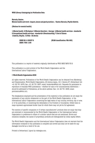 ii      Nations for Mental Health


     WHO Library Cataloguing-in-Publication Data


     Harnois, Gaston.
     Mental health and work : impact, issues and good practices / Gaston Harnois, Phyllis Gabriel.

     (Nations for mental health)

     1.Mental health 2.Workplace 3.Mental disorders - therapy 4.Mental health services - standards
     5.Occupational health services - standards 6.Benchmarking 7.Cost of illness
     I.Gabriel, Phyllis. II.Title III.Series

               ISBN 92 4 159037 8                            (NLM classification: WA 495)
               ISSN 1726-1155




     This publication is a reprint of material originally distributed as WHO/MSD/MPS/00.2

     This publication is a joint product of the World Health Organization and the
     International Labour Organisation.

     © World Health Organization 2002

     All rights reserved. Publications of the World Health Organization can be obtained from Marketing
     and Dissemination, World Health Organization, 20 Avenue Appia, 1211 Geneva 27, Switzerland (tel:
     +41 22 791 2476; fax: +41 22 791 4857; email: bookorders@who.int). Requests for permission to
     reproduce or translate WHO publications – whether for sale or for noncommercial distribution –
     should be addressed to Publications, at the above address (fax: +41 22 791 4806; email:
     permissions@who.int).

     The designations employed and the presentation of the material in this publication do not imply the
     expression of any opinion whatsoever on the part of the World Health Organization or the
     International Labour Organisation concerning the legal status of any country, territory, city or area
     or of its authorities, or concerning the delimitation of its frontiers or boundaries. Dotted lines on
     maps represent approximate border lines for which there may not yet be full agreement.

     The mention of specific companies or of certain manufacturers’ products does not imply that they
     are endorsed or recommended by the World Health Organization or the International Labour
     Organisation in preference to others of a similar nature that are not mentioned. Errors and
     omissions excepted, the names of proprietary products are distinguished by initial capital letters.

     The World Health Organization and the International Labour Organisation does not warrant that the
     information contained in this publication is complete and correct and shall not be liable for any
     damages incurred as a result of its use.

     Printed in Switzerland. Layout by rsdesigns.com.
 