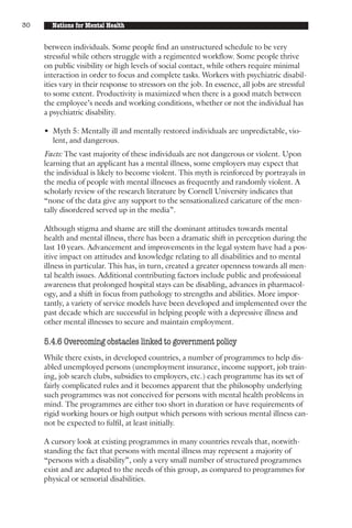 30     Nations for Mental Health


     between individuals. Some people find an unstructured schedule to be very
     stressful while others struggle with a regimented workflow. Some people thrive
     on public visibility or high levels of social contact, while others require minimal
     interaction in order to focus and complete tasks. Workers with psychiatric disabil-
     ities vary in their response to stressors on the job. In essence, all jobs are stressful
     to some extent. Productivity is maximized when there is a good match between
     the employee’s needs and working conditions, whether or not the individual has
     a psychiatric disability.

     • Myth 5: Mentally ill and mentally restored individuals are unpredictable, vio-
       lent, and dangerous.
     Facts: The vast majority of these individuals are not dangerous or violent. Upon
     learning that an applicant has a mental illness, some employers may expect that
     the individual is likely to become violent. This myth is reinforced by portrayals in
     the media of people with mental illnesses as frequently and randomly violent. A
     scholarly review of the research literature by Cornell University indicates that
     “none of the data give any support to the sensationalized caricature of the men-
     tally disordered served up in the media”.

     Although stigma and shame are still the dominant attitudes towards mental
     health and mental illness, there has been a dramatic shift in perception during the
     last 10 years. Advancement and improvements in the legal system have had a pos-
     itive impact on attitudes and knowledge relating to all disabilities and to mental
     illness in particular. This has, in turn, created a greater openness towards all men-
     tal health issues. Additional contributing factors include public and professional
     awareness that prolonged hospital stays can be disabling, advances in pharmacol-
     ogy, and a shift in focus from pathology to strengths and abilities. More impor-
     tantly, a variety of service models have been developed and implemented over the
     past decade which are successful in helping people with a depressive illness and
     other mental illnesses to secure and maintain employment.

     5.4.6 Overcoming obstacles linked to government policy
     While there exists, in developed countries, a number of programmes to help dis-
     abled unemployed persons (unemployment insurance, income support, job train-
     ing, job search clubs, subsidies to employers, etc.) each programme has its set of
     fairly complicated rules and it becomes apparent that the philosophy underlying
     such programmes was not conceived for persons with mental health problems in
     mind. The programmes are either too short in duration or have requirements of
     rigid working hours or high output which persons with serious mental illness can-
     not be expected to fulfil, at least initially.

     A cursory look at existing programmes in many countries reveals that, notwith-
     standing the fact that persons with mental illness may represent a majority of
     “persons with a disability”, only a very small number of structured programmes
     exist and are adapted to the needs of this group, as compared to programmes for
     physical or sensorial disabilities.
 