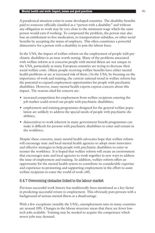 Mental health and work: Impact, issues and good practices                             31


A paradoxical situation exists in some developed countries. The disability benefits
paid to someone officially classified as a “person with a disability” and without
any obligation to work may be very close to the minimum wage which the same
person would earn if working. To compound the problem, the person may also
lose an entitlement to free medication, to transportation subsidies, or other social
benefits by accepting the status of employee. This often constitutes a powerful
disincentive for a person with a disability to join the labour force.

In the USA, the impact of welfare reform on the employment of people with psy-
chiatric disabilities is an issue worth noting. Many of the problems associated
with welfare reform as it concerns people with mental illness are not unique to
the USA, particularly as many European countries are trying to decrease their
social welfare costs. (Many people receiving welfare benefits have either mental
health problems or are at increased risk of them.) In the USA, by focusing on the
importance of work and training, the current national trend in welfare reform has
the potential to expand employment opportunities for people with psychiatric
disabilities. However, many mental health experts express concern about this
impact. The reasons cited for concern are:

• increased competition for employment from welfare recipients entering the
  job market could crowd out people with psychiatric disabilities;
• employment and training programmes designed for the general welfare popu-
  lation are unlikely to address the special needs of people with psychiatric dis-
  abilities;
• disincentives to work inherent in many government benefit programmes can
  make it difficult for persons with psychiatric disabilities to enter and remain in
  the workforce.

Despite these concerns, many mental health advocates hope that welfare reform
will encourage state and local mental health agencies to adopt more innovative
and effective strategies to help people with psychiatric disabilities to enter or
reenter the workforce. It is hoped that welfare reform will create an environment
that encourages state and local agencies to work together in new ways to address
the issue of employment and training. In addition, welfare reform offers an
opportunity for the mental health system to contribute its considerable expertise
and experience to promoting and supporting employment in the effort to assist
welfare recipients to enter the world of work (68).

5.4.7 Overcoming obstacles linked to the labour market
Previous successful work history has traditionally been mentioned as a key factor
in predicting successful return to employment. This obviously puts persons with a
background of serious mental illness at a disadvantage.

With a few exceptions (notably the USA), unemployment rates in many countries
are around 10%. Changes in the labour structure mean that there are fewer low-
tech jobs available. Training may be needed to acquire the competence which
newer jobs may demand.
 