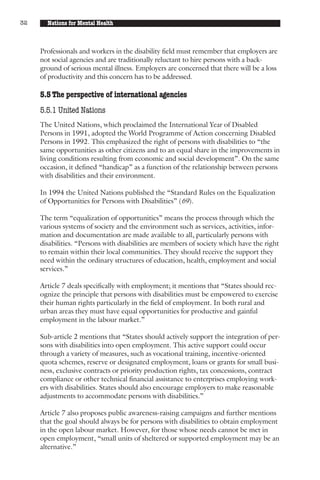 32     Nations for Mental Health



     Professionals and workers in the disability field must remember that employers are
     not social agencies and are traditionally reluctant to hire persons with a back-
     ground of serious mental illness. Employers are concerned that there will be a loss
     of productivity and this concern has to be addressed.

     5.5 The perspective of international agencies
     5.5.1 United Nations
     The United Nations, which proclaimed the International Year of Disabled
     Persons in 1991, adopted the World Programme of Action concerning Disabled
     Persons in 1992. This emphasized the right of persons with disabilities to “the
     same opportunities as other citizens and to an equal share in the improvements in
     living conditions resulting from economic and social development”. On the same
     occasion, it defined “handicap” as a function of the relationship between persons
     with disabilities and their environment.

     In 1994 the United Nations published the “Standard Rules on the Equalization
     of Opportunities for Persons with Disabilities” (69).

     The term “equalization of opportunities” means the process through which the
     various systems of society and the environment such as services, activities, infor-
     mation and documentation are made available to all, particularly persons with
     disabilities. “Persons with disabilities are members of society which have the right
     to remain within their local communities. They should receive the support they
     need within the ordinary structures of education, health, employment and social
     services.”

     Article 7 deals specifically with employment; it mentions that “States should rec-
     ognize the principle that persons with disabilities must be empowered to exercise
     their human rights particularly in the field of employment. In both rural and
     urban areas they must have equal opportunities for productive and gainful
     employment in the labour market.”

     Sub-article 2 mentions that “States should actively support the integration of per-
     sons with disabilities into open employment. This active support could occur
     through a variety of measures, such as vocational training, incentive-oriented
     quota schemes, reserve or designated employment, loans or grants for small busi-
     ness, exclusive contracts or priority production rights, tax concessions, contract
     compliance or other technical financial assistance to enterprises employing work-
     ers with disabilities. States should also encourage employers to make reasonable
     adjustments to accommodate persons with disabilities.”

     Article 7 also proposes public awareness-raising campaigns and further mentions
     that the goal should always be for persons with disabilities to obtain employment
     in the open labour market. However, for those whose needs cannot be met in
     open employment, “small units of sheltered or supported employment may be an
     alternative.”
 