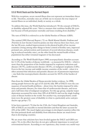 Mental health and work: Impact, issues and good practices                               33


5.5.2 World Bank and the Harvard Report
With few exceptions, severe mental illness does not represent an immediate threat
to life. Therefore, mortality rates are of little use to measure the true impact of
mental illness on an individual, family or society as a whole.

To address this issue, the World Bank has introduced (70) the concept of DALYs,
or disability-adjusted life-years: “this is a measure that combines healthy life years
lost because of both premature mortality and losses resulting from disability.”

The sum of DALYs is referred to as the Global Burden of Disease (GBD).

The seminal 1995 Harvard Report (71) on World Mental Health: Problems and
Priorities in Low-Income Countries points out that whereas there have been, over
the last 50 years, marked improvements in the physical health of low-income
countries (owing among other things to better control of fertility rates, improved
perinatal care, and prevention and treatment of several infectious diseases, result-
ing in reduced mortality rates), on the other hand the mental health of these
populations has either remained stagnant or has decreased.

According to The World Health Report 1999, neuropsychiatric disorders account
for 11.5% of the burden of disease worldwide – as measured by DALYs – which is
more than the proportion of the burden imposed by respiratory infections and
diseases (10.7%), cardiovascular diseases (10.3%), or malignant neoplasms (5.8%).
Even in the low-income and middle-income countries of the world – where it is
often assumed that infectious and parasitic diseases are of paramount importance
– one finds that neuropsychiatric disorders account for 10.5% of the burden of
disease.

Data from the Global Burden of Disease provide further evidence. In 1990,
among people between the ages of 15 and 44, fully 30% of DALYs were the con-
sequence of mental health problems – about twice the burden imposed by infec-
tious and parasitic diseases, five times that of cardiovascular diseases, and seven
and a half times that of malignant neoplasms. For this age group, unipolar major
depression accounted for more than 10% of all DALYs and was the single leading
cause of disease burden in the world. Put another way, neuropsychiatric condi-
tions were the greatest cause of disability in what is a particularly active and pro-
ductive age group (72).

It has been reported (73) that for the USA, the United Kingdom and Australia,
43% of DALYs are traceable to mental disorders and that the latter account for
22% of the GBD. The much higher percentages in developed countries reflect the
fact that perinatal death and disability from infectious disease are much lower
than in developing countries.

We are aware that criticisms have been leveled against the DALY and GBD con-
cepts (74), to the effect that they do not give sufficient importance to social and
environmental factors. According to our experience, they remain very useful ways
 
