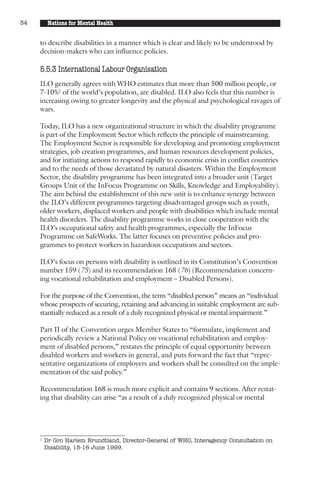 34        Nations for Mental Health


     to describe disabilities in a manner which is clear and likely to be understood by
     decision-makers who can influence policies.

     5.5.3 International Labour Organisation
     ILO generally agrees with WHO estimates that more than 500 million people, or
     7-10%1 of the world’s population, are disabled. ILO also feels that this number is
     increasing owing to greater longevity and the physical and psychological ravages of
     wars.

     Today, ILO has a new organizational structure in which the disability programme
     is part of the Employment Sector which reflects the principle of mainstreaming.
     The Employment Sector is responsible for developing and promoting employment
     strategies, job creation programmes, and human resources development policies,
     and for initiating actions to respond rapidly to economic crisis in conflict countries
     and to the needs of those devastated by natural disasters. Within the Employment
     Sector, the disability programme has been integrated into a broader unit (Target
     Groups Unit of the InFocus Programme on Skills, Knowledge and Employability).
     The aim behind the establishment of this new unit is to enhance synergy between
     the ILO’s different programmes targeting disadvantaged groups such as youth,
     older workers, displaced workers and people with disabilities which include mental
     health disorders. The disability programme works in close cooperation with the
     ILO’s occupational safety and health programmes, especially the InFocus
     Programme on SafeWorks. The latter focuses on preventive policies and pro-
     grammes to protect workers in hazardous occupations and sectors.

     ILO’s focus on persons with disability is outlined in its Constitution’s Convention
     number 159 (75) and its recommendation 168 (76) (Recommendation concern-
     ing vocational rehabilitation and employment – Disabled Persons).

     For the purpose of the Convention, the term “disabled person” means an “individual
     whose prospects of securing, retaining and advancing in suitable employment are sub-
     stantially reduced as a result of a duly recognized physical or mental impairment.”

     Part II of the Convention urges Member States to “formulate, implement and
     periodically review a National Policy on vocational rehabilitation and employ-
     ment of disabled persons,” restates the principle of equal opportunity between
     disabled workers and workers in general, and puts forward the fact that “repre-
     sentative organizations of employers and workers shall be consulted on the imple-
     mentation of the said policy.”

     Recommendation 168 is much more explicit and contains 9 sections. After restat-
     ing that disability can arise “as a result of a duly recognized physical or mental




     1
         Dr Gro Harlem Brundtland, Director-General of WHO, Interagency Consultation on
         Disability, 15-16 June 1999.
 
