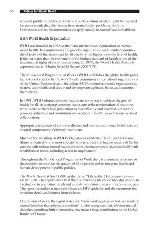 36     Nations for Mental Health


     sensorial problems. Although there is little elaboration of what might be required
     for persons with disability arising from mental health problems, both the
     Convention and its Recommendations apply equally to mental health disabilities.

     5.5.4 World Health Organization
     WHO was founded in 1948 as the main international organization to oversee
     world health. Its constitution (77) gives the organization and member countries
     the objective of the attainment by all people of the highest possible level of health.
     It further states that the enjoyment of the highest standard of health is one of the
     fundamental rights of every human being. In 1977, the World Health Assembly
     expressed this as “Health for all by the year 2000” (78).

     The 9th General Programme of Work of WHO establishes the global health policy
     framework for action by the world health community (international organizations
     of the United Nations system, including WHO, nongovernmental organizations,
     bilateral and multilateral donor and development agencies, banks and countries
     themselves).

     In 1981, WHO adopted primary health care as the way to achieve the goal of
     health for all. As a strategy, primary health care seeks reorientation of health sys-
     tems to enable the whole population to have effective and essential care and to
     promote individual and community involvement in health, as well as intersectoral
     collaboration.

     Appropriate treatment of common diseases and injuries and mental health care are
     integral components of primary health care.

     Much of the attention of WHO’s Department of Mental Health and Substance
     Abuse is focused on the most effective ways to ensure the highest quality of life for
     persons with serious mental health problems. Several projects deal specifically with
     rehabilitation issues, including access to employment.

     Throughout the 9th General Programme of Work there is a constant reference to
     the necessity to improve the quality of life of people and to integrate health and
     human development in public policies.

     The World Health Report 1998 has the theme “Life in the 21st century: a vision
     for all” (79). The report states that there is increasing life expectancy due mainly to
     a reduction in premature death and a steady reduction in major infectious diseases.
     The report identifies as major problems the HIV epidemic and the enormous rise
     in violent death and injuries from violence.

     On the issue of work, the report states that “more working days are lost as a result of
     mental disorders than physical conditions”. It also recognizes that, whereas mental
     disorders contribute little to mortality, they make a huge contribution to the Global
     Burden of Disease.
 