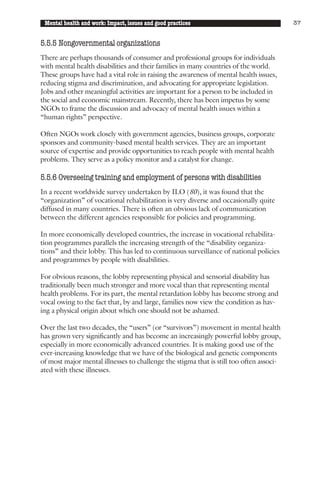 Mental health and work: Impact, issues and good practices                               37


5.5.5 Nongovernmental organizations
There are perhaps thousands of consumer and professional groups for individuals
with mental health disabilities and their families in many countries of the world.
These groups have had a vital role in raising the awareness of mental health issues,
reducing stigma and discrimination, and advocating for appropriate legislation.
Jobs and other meaningful activities are important for a person to be included in
the social and economic mainstream. Recently, there has been impetus by some
NGOs to frame the discussion and advocacy of mental health issues within a
“human rights” perspective.

Often NGOs work closely with government agencies, business groups, corporate
sponsors and community-based mental health services. They are an important
source of expertise and provide opportunities to reach people with mental health
problems. They serve as a policy monitor and a catalyst for change.

5.5.6 Overseeing training and employment of persons with disabilities
In a recent worldwide survey undertaken by ILO (80), it was found that the
“organization” of vocational rehabilitation is very diverse and occasionally quite
diffused in many countries. There is often an obvious lack of communication
between the different agencies responsible for policies and programming.

In more economically developed countries, the increase in vocational rehabilita-
tion programmes parallels the increasing strength of the “disability organiza-
tions” and their lobby. This has led to continuous surveillance of national policies
and programmes by people with disabilities.

For obvious reasons, the lobby representing physical and sensorial disability has
traditionally been much stronger and more vocal than that representing mental
health problems. For its part, the mental retardation lobby has become strong and
vocal owing to the fact that, by and large, families now view the condition as hav-
ing a physical origin about which one should not be ashamed.

Over the last two decades, the “users” (or “survivors”) movement in mental health
has grown very significantly and has become an increasingly powerful lobby group,
especially in more economically advanced countries. It is making good use of the
ever-increasing knowledge that we have of the biological and genetic components
of most major mental illnesses to challenge the stigma that is still too often associ-
ated with these illnesses.
 