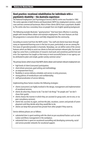 38    Nations for Mental Health


     Good practice: vocational rehabilitation for individuals with a
     psychiatric disability – the Australia experience
     The National Employment and Psychological Services (NEPS) centre was founded in 1992.
     The centre operates in both Victoria and Queensland. NEPS has employment services, a work
     crew and two commercial businesses. Most of their clients (85%) have a psychiatric disabili-
     ty. The centre also has a secondary focus on people from non-English speaking background.

     The following example illustrates “good practices” that have been effective in assisting
     people with mental illness obtain and maintain employment. The main features are that
     this programme is consumer-driven and fully integrated into the community.

     According to Leonie Exel from the NEPS centre: “Our staff and clients have been through
     many an exponential learning curve in the last six years, particularly as we are among the
     first wave of specialist providers in Australia. Nowadays, we can define some of the service
     features which are likely to assist our clients to find and maintain relevant jobs. Our knowl-
     edge has come from a combination of research, hard work and sometimes painful trial and
     error. Our experience has taught us that many or most successful factors in our agency can
     be attributed to plain and simple, garden variety common sense.”

     The primary factors which ensure that NEPS clients obtain and maintain relevant employment are:
     •   high levels of client (consumer) participation;
     •   client-driven processes, goal-setting and methodology;
     •   an empowerment focus;
     •   flexibility in service delivery schedules and service re-entry processes;
     •   strong policies of nondisclosure and confidentiality;
     •   staff personalization of service delivery.

     Implementing these factors involves the following strategies:
     • clients (consumers) are highly involved in the design, management and implementation
       of vocational services;
     • clients do what they choose to do (“we don’t do things” for people and “we don’t
       chose their goals);
     • clients choose the manner in which they are assisted (in group work, one-to-one, or via
       peer consultancy services);
     • clients fail, succeed, try again, and test the jobs, vocations, careers and periods of unem-
       ployment until they decide what they would like to do;
     • clients can keep their personal lives private from other people if they want to.

     Service delivery phases are as follows:
     • substantial time is spent working with the client on pre-vocational factors such as med-
       ication and illness management in the workplace;
     • substantial time is spent on vocational counselling and developing community, social
       and service provider networks for vocational support;
 