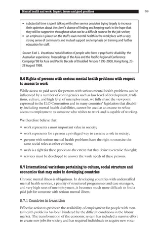 Mental health and work: Impact, issues and good practices                                     39



 • substantial time is spent talking with other service providers trying largely to increase
   their optimism about the client’s chance of finding and keeping work in the hope that
   they will be supportive throughout what can be a difficult process for the job-seeker;
 • an emphasis is placed on the staff’s own mental health in the workplace with a very
   strong sense of community and mutual support and emphasis on training and further
   education for staff.

 Source: Exel L. Vocational rehabilitation of people who have a psychiatric disability: the
 Australian experience. Proceedings of the Asia and the Pacific Regional Conference
 Campaign’98 for Asia and Pacific Decade of Disabled Persons 1993-2000, Hong Kong, 23-
 28 August 1998.



5.6 Rights of persons with serious mental health problems with respect
to access to work
While access to paid work for persons with serious mental health problems can be
influenced by a number of contingencies such as low level of development, tradi-
tions, culture, and high level of unemployment, we fully share the viewpoint
expressed in the ILO Convention and in many countries’ legislation that disabili-
ty, including mental health disabilities, cannot be used as an excuse to refuse
access to employment to someone who wishes to work and is capable of working.

We therefore believe that:

• work represents a most important value in society;
• work represents for a person a privileged way to exercise a role in society;
• persons with serious mental health problems have the right to exercise the
  same social roles as other citizens;
• work is a right for these persons to the extent that they desire to exercise this right;
• services must be developed to answer the work needs of these persons.


5.7 International variations pertaining to culture, social structure and
economics that may exist in developing countries
Chronic mental illness is ubiquitous. In developing countries with understaffed
mental health services, a paucity of structured programmes and case managers,
and very high rates of unemployment, it becomes much more difficult to find a
paid job for someone with serious mental illness.

5.7.1 Countries in transition
Effective action to promote the availability of employment for people with men-
tal health problems has been hindered by the difficult conditions in the labour
market. The transformation of the economic system has included a massive effort
to create new jobs for society and has required individuals to acquire new voca-
 
