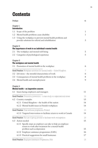 Mental health and work: Impact, issues and good practices                         iii



Contents
Preface                                                                       vi

Chapter 1
Introduction
1.1 Scope of the problem                                                      1
1.2 Mental health problems cause disability                                   1
1.3 Using the workplace to prevent mental health problems and
    provide solutions for referral and rehabilitation                         3

Chapter 2
The importance of work to an individual’s mental health
2.1 The workplace and mental well-being                                       5
2.2 Categories of psychological experience                                    5

Chapter 3
The workplace and mental health
3.1 Promotion of mental health in the workplace                               6

Good Practice: Workplace activities for mental health – United Kingdom         7
3.2 Job stress – the stressful characteristics of work                        6
3.3 Consequences of mental health problems in the workplace                   8
3.4 Mental health and unemployment                                            9


Chapter 4
Mental health – an imperative concern
4.1 Issues facing employers and managers                                      11

Good Practice: Promotion/prevention – a case study on organizational stress   12
4.2 Country examples                                                          13
     4.2.1 United Kingdom – the health of the nation                          14
     4.2.2 Mental health issues in Finnish workplaces                         14

Good Practice: Total wellness programme, Finland                              15
     4.2.3 Targeted intervention to facilitate return to work in Canada       14

Good Practice: The use of group process to facilitate work reintegration      16
4.3 Action needed                                                             15
     4.3.1 Specific steps an employer can take to help an employee
           return to work after treatment for a mental health
           problem such as depression                                         15
     4.3.2 Employee assistance programmes (EAPs)                              16
     4.3.3 Practical suggestions for small businesses                         17

Good Practice: Employee Assistance Programme, USA                             18
 