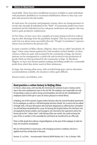 40     Nations for Mental Health


     tional skills. There have been insufficient resources available to assist individuals
     with psychiatric disabilities in vocational rehabilitation efforts so they may com-
     pete and succeed in the job market.

     In rural areas, for economic and pragmatic reasons, there are strong pressures to
     involve the mentally ill individual in the “field”. If community leaders have been
     sensitized and the individual receives adequate medication and support, this may
     lead to quite productive employment.

     In Viet Nam, we have seen a few examples of women being involved in cultivat-
     ing rice after discharge from the psychiatric hospital. This was not systematically
     used, but was always more successful when the “People’s Committees” represen-
     tatives were involved in the process (82).

     In some countries of Africa (Kenya, Nigeria), there exist so-called “psychiatric vil-
     lages” where many former patients live with members of their families. In these
     enclaves, which are quite well accepted by the community at large, the former
     patients can be reintegrated to a useful role and involved in the production of
     goods which are then purchased by the community at large. In Abeokuta,
     Nigeria, we have seen former patients making and selling candles for a reasonable
     profit from which they derive much of their subsistence.

     In large, fast-moving urban areas, with crowded living space and no alternative
     accommodations available, the situation is often quite difficult.

     Success stories, nevertheless, exist.


      Good practice: a cotton factory in Beijing, China
      In China’s urban areas, until recently, the trend was for someone to join a factory and to
      stay in the same employment more or less for life. The employer was responsible not only
      for providing a salary as well as living accommodation, but also for the rehabilitation of
      employees back to their job in cases of serious physical or mental illness.

      In Beijing, one of the country’s largest cotton factories also has several hundred apartments
      for its employees as well as a 140-bed hospital and two schools. On a recent visit we talked
      at length with a 29-year-old woman who had been diagnosed as suffering from schizophre-
      nia and had been hospitalized for a year. On leaving the hospital (where she had been visit-
      ed regularly by factory workers and managers), she returned to her apartment and to her
      former job on the “cotton chain” with full pay. After one month, she could not keep the
      pace of her co-workers in the assembly line and had to be transferred to an office job.

      There is little doubt that without a legal obligation on the part of the employer to take her
      back, she would be unemployed.

      We are informed that in recent years, with changing economic conditions, the law is
      applied much less strictly than in the past.

      Harnois, G.: La Chine… Incoutournable! Editorial, WAPR Bulletin, Vol. 7, No. 4, October 1995.
 