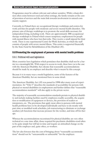 Mental health and work: Impact, issues and good practices                               41


Programmes must be culture-relevant and culture-sensitive. While a sharp divi-
sion often exists between rural and urban settings, the family remains at the core
of provision of services and the main link towards involvement in natural com-
munity support.

Currently, in Poland there are occupational therapy workshops and centres for
work activities for people with moderate and severe mental health disorders. The
primary aim of therapy workshops is to promote the social skills necessary for
independent living, including work. There are approximately 300 occupational
therapy workshops in Poland which ensure temporary employment for people
with mental illness who have lost their jobs. They receive a small stipend for their
work. There is one experimental Centre for Work Activities, in which the staff
consists of people with severe mental illness. This centre is supported financially
by the State Fund for Rehabilitation of the Disabled (81).

5.8 Promoting the employment of persons with mental health problems
5.8.1 Political will and legislation
Most countries have legislation which postulates that disability shall not be a bar-
rier to a meaningful life. With respect to access to work, these laws (as is the case
with the American Disability Act) dictate that reasonable accommodations
should be made by an employer and describe what is meant by this concept.

Because it is in many ways a model legislation, some of the features of the
American Disability Act are mentioned here in some detail.

The American Disability Act (83) was passed in 1990 after many years of experi-
mentation. Its “Title I” describes the standards of accessibility for persons with
physical or mental disabilities in employment and further defines that “reasonable
accommodation standards” will also apply to the private sector.

The majority of reasonable accommodation standards pertain to physical disabili-
ty and include making facilities used by employees readily accessible, the acquisi-
tion or modification of equipment or devices, the provision of readers or
interpreters, etc. The provisions that apply most often to persons with mental
health problems have to be developed individually and have to do mostly with
part-time or modified work schedules, job restructuring to eliminate or exchange
auxiliary job functions that increase pressure for the worker, and time off for ther-
apy.

Whereas the accommodations necessitated for physical disability are very often
technical or a one-time affair, those required for psychiatric disabilities tend often
to be quite simple but will last in time and require an attitudinal change on the
part of the employer and, quite often, co-workers.

The law also foresees that the cost of bringing about “reasonable accommoda-
tions” should not be “unreasonable or unbearable” for the employer.
 