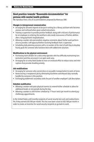 42    Nations for Mental Health


     Good practice: towards “Reasonable Accommodation” for
     persons with mental health problems
     We reproduce here a list of accommodations proposed by Mancuso (84):

     Changes in interpersonal communication
     • Arranging for all work requests to be put in writing for a library assistant who becomes
       anxious and confused when given verbal instructions.
     • Training a supervisor to provide positive feedback along with criticisms of performance
       for an employee re-entering the workforce who needs reassurance of his/her abilities
       after a long psychiatric hospitalization.
     • Allowing a worker who personalizes negative comments about his/her work perform-
       ance to provide a self-appraisal before receiving feedback from a supervisor.
     • Scheduling daily planning sessions with a co-worker at the start of each day to develop
       hourly goals for someone who functions best with added time structure.

     Modifications to the physical environment
     • Purchasing room dividers for a data entry operator who has difficulty maintaining con-
       centration (and thus accuracy) in an open work area.
     • Arranging for an entry-level worker to have an enclosed office to reduce noise and inter-
       ruptions that provoke disabling anxiety.

     Job modifications
     • Arranging for someone who cannot drive or use public transportation to work at home.
     • Restructuring a receptionist job by eliminating lunchtime switchboard duty normally
       handled by someone in this position.
     • Exchanging problematic secondary tasks for part of another employee’s job description.

     Schedule modification
     • Allowing a worker with poor physical stamina to extend his/her schedule to allow for
        additional breaks or rest periods during the day.
     • Allowing a worker to shift his/her schedule by 1? hours twice per month to attend psy-
        chotherapy appointments.

     In the United States until recently recipients of social security lost cash and medical bene-
     fits if they earned US$ 500 per month. This has now been raised to US$ 700 per month in
     order to create an incentive for social security recipients to go back to work.
 
