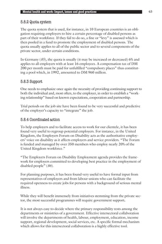 Mental health and work: Impact, issues and good practices                              43


5.8.2 Quota system
The quota system that is used, for instance, in 10 European countries is an obli-
gation requiring employers to hire a certain percentage of disabled persons as
part of their workforce. If they fail to do so, a fine or “levy” is assessed which is
then pooled in a fund to promote the employment of disabled persons. The
quota usually applies to all of the public sector and to several components of the
private sector, under certain conditions.

In Germany (85), the quota is usually (it may be increased or decreased) 6% and
applies to all employers with at least 16 employees. A compensation tax of DM
200 per month must be paid for unfulfilled “compulsory places” thus constitut-
ing a pool which, in 1992, amounted to DM 960 million.

5.8.3 Support
One needs to emphasize once again the necessity of providing continuing support to
both the individual and, most often, to the employer, in order to establish a “work-
ing relationship” based on known expectations, cooperation and partnership.

Trial periods on the job site have been found to be very successful and predictive
of the employer’s capacity to “integrate” the job.

5.8.4 Coordinated action
To help employers and to facilitate access to work for our clientele, it has been
found very useful to regroup potential employers. For instance, in the United
Kingdom, the Employers Forum on Disability acts as the authoritative employ-
ers’ voice on disability as it affects employers and service providers. “The Forum
is funded and managed by over 350 members who employ nearly 20% of the
United Kingdom workforce.”

“The Employers Forum on Disability Employment agenda provides the frame-
work for employers committed to developing best practice in the employment of
disabled people” (86).

For planning purposes, it has been found very useful to have formal input from
representatives of employers and from labour unions who can facilitate the
required openness to create jobs for persons with a background of serious mental
illness.

While they will benefit immensely from initiatives stemming from the private sec-
tor, the most successful programmes will require government support.

It is not always easy to decide where the primary responsibility rests among the
departments or ministries of a government. Effective intersectoral collaboration
will involve the departments of health, labour, employment, education, income
support, regional development, social services, etc. A specific formal mechanism
which allows for this intersectoral collaboration is a highly effective tool.
 