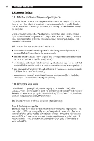 44     Nations for Mental Health


     5.9 Research findings
     5.9.1 Potential predictors of successful participation
     Given the size of the mental health population that can and would like to work,
     there are very few effective vocational programmes available. It would therefore
     be extremely useful to develop criteria that will identify the likelihood of success-
     ful outcomes.

     Using a research sample of 279 participants, matched as far as possible with an
     equivalent number of nonparticipants, project WINS in the USA (87) identified
     three major principles: 1) toward zero exclusion; 2) choose/get/keep; 3) con-
     sumers determination.

     The variables that were found to be relevant were:

     • work expectation (those who expected to be working within a year were 4.5
       times as likely to be enrolled in the programme);
     • attitudes about work as a source of pride and accomplishment (each increment
       on the scale resulted in double participation);
     • work history (individuals with fewer than 5 paid jobs since age 15 were only 0.4
       times as likely to receive services as those with more extensive work experience);
     • age was negatively related (with each additional 5 years of age, corresponding to
       0.8 times the odds of participation);
     • education was positively related (each increase in educational level yielded an
       increase of 1.48 times the odds of participation).


     5.9.2 Developing work skills
     In another recently completed (88) vast inquiry in the Province of Quebec,
     Canada, 70% of 115 programmes filled out a lengthy questionnaire which was later
     followed by 26 thematic group discussions involving 235 persons (127 participant
     users, 48 nonparticipant users, 60 employers).

     The findings revealed two broad categories of programmes:

     Group 1: Developing employability
     These are much more frequent than programmes offering paid employment. The
     vast majority (85%) are managed by nonprofit organizations and take place in the
     community (93%); they evaluate capacities and interest (85%); offer individual fol-
     low-up (83%) and programme support; help the acquisition and maintenance of
     basic work skills (75%); evaluate work competence (72%); and offer training in
     social skills (60%).
 