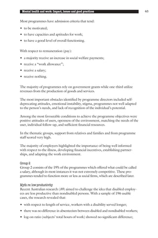 Mental health and work: Impact, issues and good practices                            45


Most programmes have admission criteria that tend:

• to be motivated;
• to have capacities and aptitudes for work;
• to have a good level of overall functioning.

With respect to remuneration (pay):
• a majority receive an increase in social welfare payments;
• receive a “work allowance”;
• receive a salary;
• receive nothing.

The majority of programmes rely on government grants while one-third utilize
revenues from the production of goods and services.

The most important obstacles identified by programme directors included self-
deprecating attitudes, emotional instability, stigma, programmes not well adapted
to the person’s needs, and lack of recognition of the individual’s potential.

Among the most favourable conditions to achieve the programme objectives were
positive attitudes of users, openness of the environment, matching the needs of the
user, individual follow-up, and sufficient financial resources.

In the thematic groups, support from relatives and families and from programme
staff scored very high.

The majority of employers highlighted the importance of being well informed
with respect to the illness, developing financial incentives, establishing partner-
ships, and adapting the work environment.

Group 2
Group 2 consists of the 19% of the programmes which offered what could be called
a salary, although in most instances it was not extremely competitive. These pro-
grammes tended to function more or less as social firms, which are described later.

Myth re: low productivity
Recent Australian research (89) aimed to challenge the idea that disabled employ-
ees are less productive than nondisabled persons. With a sample of 196 usable
cases, the research revealed that:

• with respect to length of service, workers with a disability served longer;
• there was no difference in absenteeism between disabled and nondisabled workers;
• log-on ratio (subjects’ total hours of work) showed no significant difference;
 