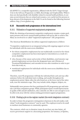 48     Nations for Mental Health


     GLADNET is a nonprofit organization, affiliated with the ILO’s Target Groups
     Unit in the InFocus Programme on Skills, Knowledge and Employability. While it
     does not deal specifically with disability related to mental health problems, it con-
     tains several elements that are related and remains a very useful tool for persons to
     keep abreast of developments in the field. It can be found at the following Internet
     address: http:/ /www.gladnet.org.

     5.10     Successful work programmes at the international level
     5.10.1 Utilization of supported employment programmes
     While the obtaining of permanent competitive employment remains a major goal,
     many persons with severe mental health problems will not be able to achieve this.
     Many are involved in so-called “supported employment” (SE) programmes.

     The American Rehabilitation Act defines supported employment as follows:

     “Competitive employment in an integrated setting with ongoing-support services
     for individuals with the most severe disabilities:

     • for whom competitive employment has not traditionally occurred or for whom
       competitive employment has been interrupted or intermittent as a result of a
       severe disability;
     • who, because of the nature and severity of their disabilities, need intensive sup-
       ported employment services from the designated state unit (Division of
       Vocational Rehabilitation) and extended services after transition in order to per-
       form this work; or,
     • transitional employment for individuals with the most severe disabilities due to
       mental illness.”

     Therefore, most SE programmes will help the individual find a job and may offer
     assistance before the individual starts working, and usually throughout the
     employment period. Quite often the jobs found are at the lower end of the salary
     scale, near the minimum wage. They may include clerks, shippers, helpers, etc.

     Substantially more persons who have participated in SE programmes get and main-
     tain a job than comparison groups. While participants report overall improvements
     in quality of life and job satisfaction, only a minority are able to earn enough so as to
     be able to do away with the various existing government support programmes.

     5.10.2 Finding a job on the regular market (the work integration contract)
     In order to foster the progressive reintegration of persons in the job market, indi-
     vidual “work integration contracts” may be used. The employers tend to be small
     to medium-sized businesses or community agencies.

     The contracts, which vary in duration (many do not have any time limits), all
     receive government support in a decreasing proportion. For instance, in Quebec,
 
