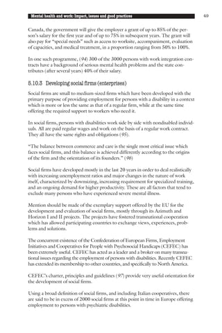 Mental health and work: Impact, issues and good practices                               49


Canada, the government will give the employer a grant of up to 85% of the per-
son’s salary for the first year and of up to 75% in subsequent years. The grant will
also pay for “special needs” such as access to worksite, accompaniment, evaluation
of capacities, and medical treatment, in a proportion ranging from 50% to 100%.

In one such programme, (94) 300 of the 3000 persons with work integration con-
tracts have a background of serious mental health problems and the state con-
tributes (after several years) 40% of their salary.

5.10.3 Developing social firms (enterprises)
Social firms are small to medium-sized firms which have been developed with the
primary purpose of providing employment for persons with a disability in a context
which is more or less the same as that of a regular firm, while at the same time
offering the required support to workers who need it.

In social firms, persons with disabilities work side by side with nondisabled individ-
uals. All are paid regular wages and work on the basis of a regular work contract.
They all have the same rights and obligations (95).

“The balance between commerce and care is the single most critical issue which
faces social firms, and this balance is achieved differently according to the origins
of the firm and the orientation of its founders.” (96)

Social firms have developed mostly in the last 20 years in order to deal realistically
with increasing unemployment ratios and major changes in the nature of work
itself, characterized by downsizing, increasing requirement for specialized training,
and an ongoing demand for higher productivity. These are all factors that tend to
exclude many persons who have experienced severe mental illness.

Mention should be made of the exemplary support offered by the EU for the
development and evaluation of social firms, mostly through its Azimuth and
Horizon I and II projects. The projects have fostered transnational cooperation
which has allowed participating countries to exchange views, experiences, prob-
lems and solutions.

The concurrent existence of the Confederation of European Firms, Employment
Initiatives and Cooperatives for People with Psychosocial Handicaps (CEFEC) has
been extremely useful. CEFEC has acted as a leader and a broker on many transna-
tional issues regarding the employment of persons with disabilities. Recently CEFEC
has extended its membership to other countries, and specifically to North America.

CEFEC’s charter, principles and guidelines (97) provide very useful orientation for
the development of social firms.

Using a broad definition of social firms, and including Italian cooperatives, there
are said to be in excess of 2000 social firms at this point in time in Europe offering
employment to persons with psychiatric disabilities.
 