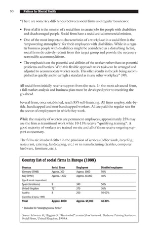 50     Nations for Mental Health


     “There are some key differences between social firms and regular businesses:

     • First of all it is the mission of a social firm to create jobs for people with disabilities
       and disadvantaged people. Social firms have a social and a commercial mission.
     • One of the most important characteristics of a workplace in a social firm is the
       ‘empowering atmosphere’ for their employees with disabilities. While in a regu-
       lar business people with disabilities might be considered as a disturbing factor,
       social firms do actively recruit from this target group and provide the necessary
       reasonable accommodations.
     • The emphasis is on the potential and abilities of the worker rather than on potential
       problems and barriers. With this flexible approach work tasks can be arranged and
       adjusted to accommodate worker needs. This often results in the job being accom-
       plished as quickly and to as high a standard as in any other workplace” (98).

     All social firms initially receive support from the state. In the most advanced firms,
     a full market analysis and business plan must be developed prior to receiving the
     go-ahead.

     Several firms, once established, reach 85% self-financing. All firms employ, side-by-
     side, handicapped and non-handicapped workers. All are paid the regular rate for
     the sector of employment in which they work.

     While the majority of workers are permanent employees, approximately 25% may
     use the firm as transitional work while 10-15% receive “qualifying training”. A
     good majority of workers are trained on site and all of them receive ongoing sup-
     port as necessary.

     The firms are involved either in the provision of services (office work, recycling,
     restaurant, catering, landscaping, etc.) or in manufacturing (textiles, computer
     hardware, furniture, etc.).


      Country list of social firms in Europe (1999)
      Country                        Social firms    Employees            Disabled employees
      Germany (1998)                 Approx. 300     Approx. 6000         50%
      Italy (1997)                   Approx. 1,600   Approx. 40,000       40%
      (type B social cooperatives)
      Spain (Andalusia)              8               340                  50%
      United Kingdom                 72*             370                  36%
      Austria                        8               200                  50-60%
      (Carinthia & Styria, 1999)
      Total                          Approx. 2000    Approx. 47,000       40-50%

      * Includes 50 “emerging social firms”

      Source: Schwartz G, Higgins G. “Marienthal”: a social firm’s network. Netherne Printing Services –
      Social Firms, United Kingdom, 1999:4.
 