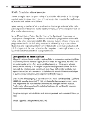 52     Nations for Mental Health


     5.10.5 Other international examples
     Several examples show the great variety of possibilities which exist in the develop-
     ment of social firms and other types of programmes that promote the employment
     of persons with serious mental illness.

     More recently, a number of initiatives have involved the provision of white collar
     jobs for persons with serious mental health problems, as opposed to jobs which are
     close to the minimum wage.

     In the United States, Project Employ (part of the President’s Committee on
     Employment of People with Disabilities) has identified programmes which offer
     white collar office occupations (105). The common features of most of these new
     programmes involve the following: many were initiated by large corporations
     themselves and corporate contacts were systematically used; individualization of
     job development is the rule rather than the exception, even though it is more cost-
     ly; several initiatives came from local governments.


      Good practice: an American bank
      A large US credit card lender provides a variety of jobs for people with cognitive disabilities.
      This includes positions in clerical support, the mail centre, the copy centre, the fitness cen-
      tre, environmental services, fleet services, and landscaping. In 1990, a parent advocate
      approached the company to discuss jobs for people with cognitive disabilities. The chair-
      man made the initial corporate commitment. An in-house staff member assists the man-
      agers and co-workers who are mentors to the individuals with disabilities with techniques
      to give meaningful instructions, encouragement and needed support.

      Of the 36 jobs at the company, 20 are nontraditional. Salaries are between US$ 13,000 and
      US$ 20,000 annually, plus up to US$ 2000 in individual and company performance incen-
      tives. All personnel are evaluated after six months and are eligible for merit increases.
      People receive full company benefits, including health care, life and disability insurance,
      pension and retirement plans.

      Thirty-five employees with disabilities work 40 hours per week, and one works 20 hours per
      week.

      Source: Supported Employment InfoLines (106).
 