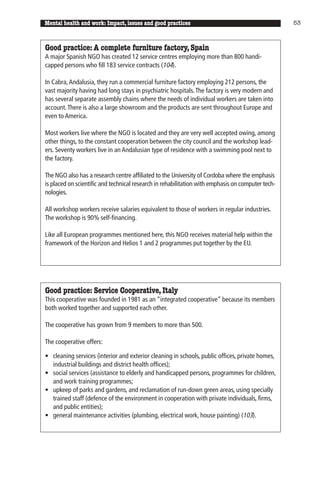 Mental health and work: Impact, issues and good practices                                          53



Good practice: A complete furniture factory, Spain
A major Spanish NGO has created 12 service centres employing more than 800 handi-
capped persons who fill 183 service contracts (104).

In Cabra, Andalusia, they run a commercial furniture factory employing 212 persons, the
vast majority having had long stays in psychiatric hospitals. The factory is very modern and
has several separate assembly chains where the needs of individual workers are taken into
account. There is also a large showroom and the products are sent throughout Europe and
even to America.

Most workers live where the NGO is located and they are very well accepted owing, among
other things, to the constant cooperation between the city council and the workshop lead-
ers. Seventy workers live in an Andalusian type of residence with a swimming pool next to
the factory.

The NGO also has a research centre affiliated to the University of Cordoba where the emphasis
is placed on scientific and technical research in rehabilitation with emphasis on computer tech-
nologies.

All workshop workers receive salaries equivalent to those of workers in regular industries.
The workshop is 90% self-financing.

Like all European programmes mentioned here, this NGO receives material help within the
framework of the Horizon and Helios 1 and 2 programmes put together by the EU.




Good practice: Service Cooperative, Italy
This cooperative was founded in 1981 as an “integrated cooperative” because its members
both worked together and supported each other.

The cooperative has grown from 9 members to more than 500.

The cooperative offers:

• cleaning services (interior and exterior cleaning in schools, public offices, private homes,
  industrial buildings and district health offices);
• social services (assistance to elderly and handicapped persons, programmes for children,
  and work training programmes;
• upkeep of parks and gardens, and reclamation of run-down green areas, using specially
  trained staff (defence of the environment in cooperation with private individuals, firms,
  and public entities);
• general maintenance activities (plumbing, electrical work, house painting) (103).
 